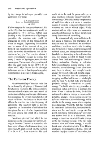 140 Kinetics and Equilibrium
by the change in hydrogen peroxide con-
centration over time:
If after one year the concentration was 1.5%
or 0.45 M, then the reaction rate would be
equivalent to –0.45 M/year. Rather than
looking at the disappearance of hydrogen
peroxide, the reaction rate could be
expressed in terms of the production of
water or oxygen. Expressing the reaction
rate in terms of the amount of oxygen
formed, the stoichiometry of the reaction
could be used to determine the rate of for-
mation of oxygen. The reaction shows 1
mole of molecular oxygen is formed for
every 2 moles of hydrogen peroxide that
decompose. The amount of oxygen formed
after one year would be half of 0.45 M or
about 0.22 M/yr. Notice that the plus sign
indicates a species is forming and a negative
sign indicates a species is disappearing.
The Collision Theory
An understanding of reaction rates can
be explained by adopting a collision model
for chemical reactions. The collision theory
assumes chemical reactions are a result of
molecules colliding, and the rate of the reac-
tion is dictated by several characteristics of
these collisions. An important factor that
affects the reaction rate is the frequency of
collisions. The reaction rate is directly
dependent on the number of collisions that
take place, but several other important fac-
tors also dictate the speed of a chemical
reaction.
Consider a piece of coal, which for our
purposes can be considered pure carbon, sit-
ting on the table. The coal is exposed to bil-
lions upon billions of collisions with oxygen
molecules, O2
each second.Yet, the reaction
C  O2
p CO2
does not occur. The coal
could sit on the desk for years and experi-
ence countless collisions with oxygen with-
out reacting. Obviously, merely the presence
of collisions does not mean a reaction
occurs. It’s similar to saying we bruise when
we come into contact with an object. While
contact with an object may be a necessary
condition to bruising, we do not get a bruise
every time we touch something.
To understand why most collisions do
not cause a reaction, the energetics of a
reaction must be considered. As noted sev-
eral times, reactions involve the breaking
and formation of bonds. Energy is required
to break bonds, and energy is released when
bonds form. According to the collision the-
ory, the energy needed to break bonds
comes from the kinetic energy of the col-
liding molecules. During a collision
between molecules, kinetic energy is con-
verted to potential energy. More often than
not, there is simply not enough kinetic
energy to break bonds and initiate a reac-
tion. The situation can be compared to
dropping a rubber ball from a certain height
onto the ﬂoor. As the ball falls, gravitational
potential energy is converted to kinetic
energy. The ball’s kinetic energy reaches a
maximum value just before it contacts the
ﬂoor. When it strikes the ﬂoor, the ball is
deformed as kinetic energy is converted to
potential energy. This potential energy is
referred to as elastic potential energy and is
similar to the energy stored when a spring
is compressed. When the ball has reached
its maximum deformation, it momentarily
stops and has no kinetic energy. At this
point, the elastic potential energy stored in
the rubber ball is at a maximum. This
energy is converted back into kinetic energy
as the ball bounces back up. If the ball were
thrown with sufficient energy, it would
break apart when it struck the ﬂoor. This is
analogous to molecules colliding. Most of
the time they just bounce off each other, but
 Concentration
Rate ⳱
 time
 