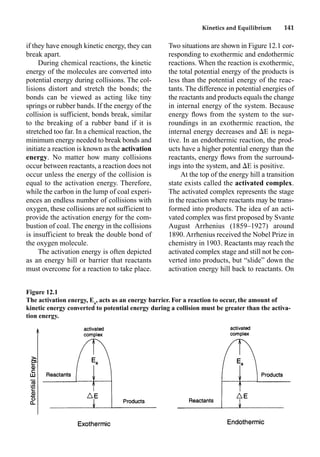 Kinetics and Equilibrium 141
if they have enough kinetic energy, they can
break apart.
During chemical reactions, the kinetic
energy of the molecules are converted into
potential energy during collisions. The col-
lisions distort and stretch the bonds; the
bonds can be viewed as acting like tiny
springs or rubber bands. If the energy of the
collision is sufficient, bonds break, similar
to the breaking of a rubber band if it is
stretched too far. In a chemical reaction, the
minimum energy needed to break bonds and
initiate a reaction is known as the activation
energy. No matter how many collisions
occur between reactants, a reaction does not
occur unless the energy of the collision is
equal to the activation energy. Therefore,
while the carbon in the lump of coal experi-
ences an endless number of collisions with
oxygen, these collisions are not sufficient to
provide the activation energy for the com-
bustion of coal. The energy in the collisions
is insufficient to break the double bond of
the oxygen molecule.
The activation energy is often depicted
as an energy hill or barrier that reactants
must overcome for a reaction to take place.
Two situations are shown in Figure 12.1 cor-
responding to exothermic and endothermic
reactions. When the reaction is exothermic,
the total potential energy of the products is
less than the potential energy of the reac-
tants. The difference in potential energies of
the reactants and products equals the change
in internal energy of the system. Because
energy ﬂows from the system to the sur-
roundings in an exothermic reaction, the
internal energy decreases and E is nega-
tive. In an endothermic reaction, the prod-
ucts have a higher potential energy than the
reactants, energy ﬂows from the surround-
ings into the system, and E is positive.
At the top of the energy hill a transition
state exists called the activated complex.
The activated complex represents the stage
in the reaction where reactants may be trans-
formed into products. The idea of an acti-
vated complex was ﬁrst proposed by Svante
August Arrhenius (1859–1927) around
1890. Arrhenius received the Nobel Prize in
chemistry in 1903. Reactants may reach the
activated complex stage and still not be con-
verted into products, but “slide” down the
activation energy hill back to reactants. On
Figure 12.1
The activation energy, Ea
, acts as an energy barrier. For a reaction to occur, the amount of
kinetic energy converted to potential energy during a collision must be greater than the activa-
tion energy.
 
