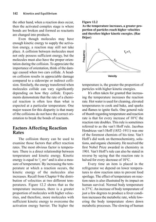 142 Kinetics and Equilibrium
the other hand, when a reaction does occur,
then the activated complex stage is where
bonds are broken and formed as reactants
are changed into products.
Even though molecules may have
enough kinetic energy to supply the activa-
tion energy, a reaction may still not take
place. A collision between molecules must
not only possess sufficient energy, but the
molecules must also have the proper orien-
tation during the collision. To appreciate the
importance of orientation, think of the dam-
age caused when two cars collide. A head-
on collision results in appreciable damage
compared to a sideswipe or indirect colli-
sion. Similarly, the energy transferred when
molecules collide can vary signiﬁcantly
depending on how they collide. Experi-
ments demonstrate that the rate of a chemi-
cal reaction is often less than what is
expected at a particular temperature. One
major reason for this disparity is that many
of the collisions do not have the correct ori-
entation to break the bonds of reactants.
Factors Affecting Reaction
Rates
The collision theory can be used to
examine those factors that affect reaction
rates. The most obvious factor is tempera-
ture. There is a direct relationship between
temperature and kinetic energy. Kinetic
energy is equal to 1
⁄2
mv2
and is also a mea-
sure of temperature. By increasing the tem-
perature at which a reaction occurs, the
kinetic energy of the molecules also
increases. Recall from Chapter 9 the distri-
bution of velocities at two different tem-
peratures. Figure 12.2 shows that as the
temperature increases, there is a greater
proportion of molecules with higher veloc-
ities, and therefore, more molecules with
sufficient kinetic energy to overcome the
activation energy barrier. The higher the
temperature is, the greater the proportion of
particles with higher kinetic energies.
It’s often taken for granted that increas-
ing the temperature increases the reaction
rate. Hot water is used for cleaning, elevated
temperatures to cook and bake, and sparks
and ﬂames to ignite fuels. One general rule
of thumb regarding temperature and reaction
rate is that for every increase of 10°C the
reaction rate doubles. This rule is sometimes
referred to as the van’t Hoff rule. Jacobus
Hendricus van’t Hoff (1852–1911) was one
of the foremost chemists of his time. Van’t
Hoff’s did work on thermochemistry, solu-
tions, and organic chemistry. He received the
ﬁrst Nobel Prize awarded in chemistry in
1901. Van’t Hoff’s rule can also be stated in
reverse by saying that the reaction rate is
halved for every decrease of 10°C.
Every time an item is placed in the
refrigerator we depend on lower tempera-
tures to slow reaction rates to prevent food
spoilage. The effect of temperature on reac-
tion rates is also illustrated by its impact on
human survival. Normal body temperature
is 37°C. An increase of body temperature of
just a few degrees to produce a fever condi-
tion increases the metabolic rate, while low-
ering the body temperature slows down
metabolic processes. The slowing of human
Figure 12.2
As the temperature increases, a greater pro-
portion of particles reach higher velocities
and therefore higher kinetic energies. (Rae
Déjur)
 