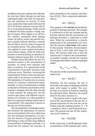 Kinetics and Equilibrium 143
metabolic processes explains why individu-
als who have fallen through ice and been
submerged under cold water for long peri-
ods can sometimes be revived. In some
cases, people have been under cold water for
20 to 30 minutes and been revived with lit-
tle or no permanent damage. Under normal
conditions the brain requires a steady sup-
ply of oxygen. If this supply is cut off for a
few minutes, permanent brain damage
results. In cold icy waters, the need for oxy-
gen is greatly reduced; therefore, someone
may be able to survive a lack of oxygen for
an extended period. This phenomenon is
also applied in some surgical procedures,
such as heart surgery, where the body tem-
perature is lowered during an operation to
mitigate reduced oxygen ﬂow to the brain.
Another factor that affects the rate of a
chemical reaction is the concentration of
reactants. As noted, most reactions take
place in solutions. It is expected that as the
concentration of reactants increases more
collisions occur. Therefore, increasing the
concentrations of one or more reactants gen-
erally leads to an increase in reaction rate.
The dependence of reaction rate on concen-
tration of a reactant is determined experi-
mentally. A series of experiments is usually
conducted in which the concentration of one
reactant is changed while the other reactant
is held constant. By noting how fast the
reaction takes place with different concen-
trations of a reactant, it is often possible to
derive an expression relating reaction rate to
concentration. This expression is known as
the rate law for the reaction.
The decomposition of hydrogen perox-
ide illustrates the dependence of reaction
rate on concentration. One way to determine
how fast hydrogen decomposes is to mea-
sure the amount of oxygen generated. By
performing a series of trials using different
concentrations of hydrogen peroxide, it is
found that the reaction rate increases in
direct proportion to the original concentra-
tion of H2
O2
. This is expressed mathemati-
cally as
rate  k H2
O2
This equation is the rate law for the decom-
position of hydrogen peroxide. The constant
k is referred to as the rate constant and the
brackets indicate that the concentration of
hydrogen peroxide is expressed in molar
units. When the concentration is directly
proportional to the concentration of a reac-
tant, the reaction is ﬁrst order with respect
to that reactant. Therefore, the decomposi-
tion of H2
O2
is ﬁrst order with respect to
H2
O2
. The reaction order tells us how the
reaction rate is related to the concentration.
As another example, consider the reaction
of hydrogen and iodide to produce hydrogen
iodide:
H2(g)
 l2(g)
p 2Hl(g)
The rate law for this reaction has been deter-
mined to be
rate  k H2
l2
Therefore, for this reaction, the rate is
ﬁrst order with respect to hydrogen and ﬁrst
order with respect to iodide. The over-
all order of a reaction is found by summing
the individual orders. Therefore, the overall
order for the above reaction is 2.
The reaction order is equal to the expo-
nent of the concentration in the rate law. A
general expression for the rate law can be
written using the standard reaction: A  B
p products, where A and B represent reac-
tants. The general rate law for this expres-
sion can be written as
rate  k A x
B y
In this expression, A and B represent molar
concentrations of the reactants and x and y
 