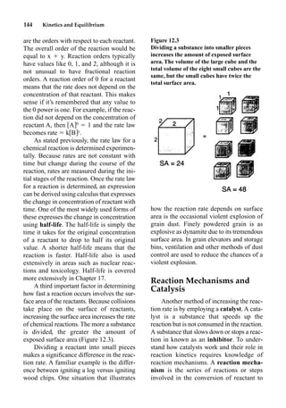 144 Kinetics and Equilibrium
are the orders with respect to each reactant.
The overall order of the reaction would be
equal to x  y. Reaction orders typically
have values like 0, 1, and 2, although it is
not unusual to have fractional reaction
orders. A reaction order of 0 for a reactant
means that the rate does not depend on the
concentration of that reactant. This makes
sense if it’s remembered that any value to
the 0 power is one. For example, if the reac-
tion did not depend on the concentration of
reactant A, then A 0
 1 and the rate law
becomes rate  k B y
.
As stated previously, the rate law for a
chemical reaction is determined experimen-
tally. Because rates are not constant with
time but change during the course of the
reaction, rates are measured during the ini-
tial stages of the reaction. Once the rate law
for a reaction is determined, an expression
can be derived using calculus that expresses
the change in concentration of reactant with
time. One of the most widely used forms of
these expresses the change in concentration
using half-life. The half-life is simply the
time it takes for the original concentration
of a reactant to drop to half its original
value. A shorter half-life means that the
reaction is faster. Half-life also is used
extensively in areas such as nuclear reac-
tions and toxicology. Half-life is covered
more extensively in Chapter 17.
A third important factor in determining
how fast a reaction occurs involves the sur-
face area of the reactants. Because collisions
take place on the surface of reactants,
increasing the surface area increases the rate
of chemical reactions. The more a substance
is divided, the greater the amount of
exposed surface area (Figure 12.3).
Dividing a reactant into small pieces
makes a signiﬁcance difference in the reac-
tion rate. A familiar example is the differ-
ence between igniting a log versus igniting
wood chips. One situation that illustrates
how the reaction rate depends on surface
area is the occasional violent explosion of
grain dust. Finely powdered grain is as
explosive as dynamite due to its tremendous
surface area. In grain elevators and storage
bins, ventilation and other methods of dust
control are used to reduce the chances of a
violent explosion.
Reaction Mechanisms and
Catalysis
Another method of increasing the reac-
tion rate is by employing a catalyst. A cata-
lyst is a substance that speeds up the
reaction but is not consumed in the reaction.
A substance that slows down or stops a reac-
tion in known as an inhibitor. To under-
stand how catalysts work and their role in
reaction kinetics requires knowledge of
reaction mechanisms. A reaction mecha-
nism is the series of reactions or steps
involved in the conversion of reactant to
Figure 12.3
Dividing a substance into smaller pieces
increases the amount of exposed surface
area. The volume of the large cube and the
total volume of the eight small cubes are the
same, but the small cubes have twice the
total surface area.
 