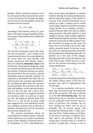 Kinetics and Equilibrium 145
products. When a chemical reaction is writ-
ten, the equation often represents the sum of
a series of reactions. For example, the deple-
tion of ozone in the atmosphere can be rep-
resented with the reaction
O3
 O p 2O2
According to this reaction, ozone, O3
, com-
bines with atomic oxygen to produce molec-
ular oxygen. One mechanism to explain this
reaction is
The reaction mechanism shows that while
the sum of reactions 1 and 2 results in the
original reaction given for ozone depletion,
the ozone does not react directly with
atomic oxygen but with chlorine. Steps 1
and 2 are called the elementary steps in the
mechanism. Summing the elementary steps
in a reaction mechanism gives the overall or
net reaction. Chemical reactions are gener-
ally presented as the net reaction, and the
elementary steps are typically omitted. It is
important to remember that while the net
reaction gives the reactants and products,
the mechanisms show how the reactants
became products. We can think of the reac-
tants and products as the start and destina-
tion of a trip. We may start a trip in New
York City and end in Los Angeles, but there
are numerous paths we could use to make
our trip. We might go directly from New
York to L.A., but we just as easily could
have stopped in St. Louis and Denver on the
way. Similarly, reactants may go directly to
products, but there may also be intermedi-
ate reactions along the way.
The reaction mechanism shown for
ozone depletion includes chorine. Chlorine
in this reaction acts as a catalyst. A principal
source of this chlorine is from the ultravio-
let breakdown of CFC (chloroﬂuorocar-
bons) in the upper atmosphere. A catalyst
works by altering the reaction mechanism so
that the activation energy of the reaction is
lowered. If the reaction mechanism is con-
sidered as a path, a catalyst can be viewed
as providing a shortcut around the activation
energy barrier. As an analogy, consider a
group of bicycle riders who need to climb a
steep mountain. One path might be a road
straight to the top, while another might be a
tunnel bored through the mountain. Only the
heartiest cyclists may be able to make it over
the mountain by going up the road, but
many more will be able to get to the other
side by using the tunnel. To see how a cata-
lyst works in a chemical reaction, reconsider
the decomposition of hydrogen peroxide. As
pointed out at the start of this chapter,
hydrogen peroxide slowly decomposes into
water and oxygen. Iodide serves as a cata-
lyst for this reaction according to the fol-
lowing mechanism:
In the decomposition of hydrogen peroxide,
the iodide catalyst reacts in the ﬁrst ele-
mentary step, and it is regenerated in the
second step.
In a reaction mechanism with two or
more steps, the slowest step will control the
rate of the net reaction. This step is referred
to as the rate determining step. The rate
determining step in a reaction mechanism
can be compared to the slowest step in a
series of activities. For example, say we
were mailing out letters and set up an
assembly line of several people that
included the following tasks: 1) take enve-
lope out of box, 2) place stamp on envelope,
3) put letter in envelope, 4) address enve-
lope, and 5) seal envelope. All the steps
except step 4 could be done in a matter of
seconds. It might take a minute or two to
Cl Ⳮ O3 r ClO Ⳮ O2 1
Ⳮ ClO Ⳮ O r Cl Ⳮ O2 2
O3 Ⳮ O r 2O2
H2O2(aq) Ⳮ r H2O(l) Ⳮ
ⳮ ⳮ
l Ol
(aq) (aq)
Ⳮ H2O2(aq) Ⳮ r H2O1 Ⳮ O2(q) Ⳮ
ⳮ ⳮ
Ol l
(aq) (aq)
2H2O2(aq) r 2H2O(l) Ⳮ O2(g)
 