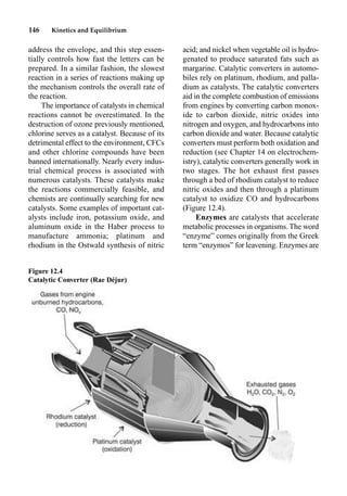 146 Kinetics and Equilibrium
address the envelope, and this step essen-
tially controls how fast the letters can be
prepared. In a similar fashion, the slowest
reaction in a series of reactions making up
the mechanism controls the overall rate of
the reaction.
The importance of catalysts in chemical
reactions cannot be overestimated. In the
destruction of ozone previously mentioned,
chlorine serves as a catalyst. Because of its
detrimental effect to the environment, CFCs
and other chlorine compounds have been
banned internationally. Nearly every indus-
trial chemical process is associated with
numerous catalysts. These catalysts make
the reactions commercially feasible, and
chemists are continually searching for new
catalysts. Some examples of important cat-
alysts include iron, potassium oxide, and
aluminum oxide in the Haber process to
manufacture ammonia; platinum and
rhodium in the Ostwald synthesis of nitric
acid; and nickel when vegetable oil is hydro-
genated to produce saturated fats such as
margarine. Catalytic converters in automo-
biles rely on platinum, rhodium, and palla-
dium as catalysts. The catalytic converters
aid in the complete combustion of emissions
from engines by converting carbon monox-
ide to carbon dioxide, nitric oxides into
nitrogen and oxygen, and hydrocarbons into
carbon dioxide and water. Because catalytic
converters must perform both oxidation and
reduction (see Chapter 14 on electrochem-
istry), catalytic converters generally work in
two stages. The hot exhaust ﬁrst passes
through a bed of rhodium catalyst to reduce
nitric oxides and then through a platinum
catalyst to oxidize CO and hydrocarbons
(Figure 12.4).
Enzymes are catalysts that accelerate
metabolic processes in organisms. The word
“enzyme” comes originally from the Greek
term “enzymos” for leavening. Enzymes are
Figure 12.4
Catalytic Converter (Rae Déjur)
 
