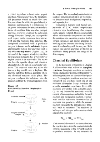 Kinetics and Equilibrium 147
a critical ingredient in bread, wine, yogurt,
and beer. Without enzymes, the biochemi-
cal processes would be much too slow.
Enzymes have the ability to speed chemical
reactions tremendously. It is not unusual for
enzymes to increase the reaction rate by a
factor of a million. Like any other catalyst,
enzymes work by lowering the activation
energy. Enzymes, though, are very speciﬁc
with respect to the compound they interact
with and the reactions they catalyze. The
compound associated with a particular
enzyme is known as the substrate. A gen-
eral model to explain how enzymes work is
the lock-and-key model (Figure 12.5). In
this model, the enzyme, which is typically a
large protein molecule, has a “keyhole” or
region known as an active site. The active
site has the speciﬁc shape and chemical
characteristics to act on a particular sub-
strate. The substrate enters the active site
just as a key would enter a keyhole. The
enzyme-substrate forms a complex where
the chemical reaction takes place. The
enzyme catalyzes the substrate into the
product and then the product separates from
the enzyme. The human body contains thou-
sands of enzymes involved in all biochemi-
cal processes such as digestion, respiration,
and reproduction.
Enzymes in humans work best at tem-
peratures of 37°C. When temperatures
climb too high, the efficiency of an enzyme
can be greatly reduced. This is one example
where an increase in temperature can retard
the reaction rate. Another problem is that
certain substances can disrupt enzymes by
blocking active sites and preventing the sub-
strate from bonding with the enzyme. Sub-
stances that disrupt enzymes are known as
inhibitors. Many poisons and drugs ﬁt in
this category.
Chemical Equilibrium
In the discussion of reactions in Chapter
5, all reactions were written as complete
reactions. Complete reactions are written
with a single arrow pointing to the right (r),
indicating reactants are converted into prod-
ucts. For complete reactions, reactants are
converted into products until one of the
reactants disappears. Many reactions are
actually reversible reactions. Reversible
reactions are written with a double arrow
(p or m). Reversible reactions actually
consist of two reactions called the forward
reaction and the reverse reaction. The for-
ward reaction represents the conversion of
reactants into products, while the reverse
reaction represents the conversion of prod-
ucts back to reactants. The reaction of
hydrogen and nitrogen to form ammonia is
a reversible reaction:
N2(g)
 3H2(g)
m 2NH3(g)
If it’s assumed that there is no ammonia when
the reaction starts, then the reactants initially
combine according to the forward reaction
to produce ammonia. As the ammonia is
Figure 12.5
Lock-and-Key Model of Enzyme (Rae
Déjur)
 