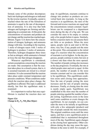 148 Kinetics and Equilibrium
formed, some of this product decomposes
back into hydrogen and nitrogen as indicated
by the reverse reaction. Eventually, a point is
reached where the rate of the formation of
ammonia is equal to the rate of decomposi-
tion of ammonia. It is also true that both
nitrogen and hydrogen are forming and dis-
appearing at a constant rate.At this point, the
concentrations of reactants and products do
not change and the reaction has reached equi-
librium. Figure 12.6 shows how the concen-
tration of nitrogen, hydrogen, and ammonia
change with time. According to the reaction,
1 mole of nitrogen reacts with 3 moles of
hydrogen to produce 2 moles of ammonia.
Therefore, hydrogen disappears three times
as fast as nitrogen, while ammonia is formed
at twice the rate that nitrogen disappears.
Whenever equilibrium is considered,
certain assumptions concerning the reaction
are made. One assumption is that the reac-
tion takes place in a closed system, that is, it
is assumed reactants are mixed in a closed
container. It is also assumed that the reaction
takes place under constant temperature and
pressure conditions. When conditions under
which the reaction takes place change, the
equilbium is affected.This topic is addressed
shortly, but ﬁrst the equilbrium state is
examined.
It is important to realize that once equi-
librium is reached the reaction does not
stop. At equilibrium, reactants continue to
change into product as products are con-
verted back into reactants. As long as the
reaction is at equilibrium, the rates of the
forward and reverse reactions are equal and
the concentrations remain constant. Equil-
brium can be compared to a department
store during the day of a big sale. We can
consider the store to be empty or contain
only a few people before it opens. Similarly,
before a reaction starts we can assume there
are little or no products. When the store
opens, people rush in and start to ﬁll the
store; very few, if any, people exit the store
at this point. This corresponds to the initial
stage of a reaction when the concentration
of reactants is at its highest. As the day pro-
gresses, people continue to enter, but now at
a slower rate than when the store opened.
The number of people exiting also increases
as the day progresses. Eventually, the rate at
which people enter and exit is equal. At this
point, the number of people in the store
remains constant and we can consider this
to be equilibrium. This equilibrium condi-
tion exists until closing time approaches.
Now the rate of people exiting the store
increases and the rate of people entering
decreases. Finally, at closing time the store
is nearly empty again. Equilibrium was
established in the store once the number of
people entering equaled the number of peo-
ple exiting. Equilibrium exists in the store
until some condition or event changes the
equilibrium. In our example, we can con-
sider the store to be initially at equilibrium
with only a few salepeople (product) and
lots of people outside the store (reactants).
The original condition exists until the store
opens, and then a new equilibrium point is
established that is maintained throughout
most of the day. Equilibrium again changes
as the closing hour approaches. Other con-
ditions during the day may cause the equi-
librium in the store to shift. For example, if
Figure 12.6
Change in H2
, N2
, NH3
(Rae Déjur)
 