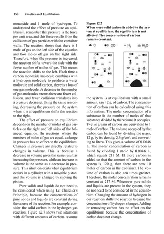 150 Kinetics and Equilibrium
monoxide and 1 mole of hydrogen. To
understand the effect of pressure on equi-
librium, remember that pressure is the force
per unit area, and this force results from the
collisions of gas particles with the container
walls. The reaction shows that there is 1
mole of gas on the left side of the equation
and two moles of gas on the right side.
Therefore, when the pressure is increased,
the reaction shifts toward the side with the
fewer number of moles of gas. This means
the reaction shifts to the left. Each time a
carbon monoxide molecule combines with
a hydrogen molecule to produce a water
molecule and solid carbon, there is a loss of
one gas molecule. A decrease in the number
of gas molecules means there are fewer col-
lisions, and fewer collisions translates into
a pressure decrease. Using the same reason-
ing, decreasing the pressure on the system
when it is at equilibrium shifts the reaction
to the right.
The effect of pressure on equilibrium
depends on the number of moles of gas par-
ticles on the right and left sides of the bal-
anced equation. In reactions where the
numbers of moles of gas are equal, a change
in pressure has no effect on the equilibrium.
Changes in pressure are directly related to
changes in volume. This is because a
decrease in volume gives the same result as
increasing the pressure, while an increase in
volume is the same as a decrease in pres-
sure. This situation exists when equilibrium
occurs in a cylinder with a movable piston,
and the volume is changed by moving the
piston.
Pure solids and liquids do not need to
be considered when using Le Châtelier’s
Principle, because the concentrations of
pure solids and liquids are constant during
the course of the reaction. For example, con-
sider the solid carbon in the hydrogen gas
reaction. Figure 12.7 shows two situations
with different amounts of carbon. Assume
the system is at equilibrium with a small
amount, say 12 g, of carbon. The concentra-
tion of carbon can be calculated using this
information. The molar concentration of a
substance is the number of moles of that
substance divided by the volume it occupies.
Twelve grams of carbon are equivalent to 1
mole of carbon. The volume occupied by the
carbon can be found by dividing the mass,
12 g, by its density, 2.6 g/cm3
, and convert-
ing to liters. This gives a volume of 0.0046
L. The molar concentration of carbon is
found by dividing 1 mole by 0.0046 L,
which equals 217 M. If more carbon is
added so that the amount of carbon in the
system is 120 g, then there are now 10
moles of carbon in the container. The vol-
ume of carbon is also ten times greater.
Therefore, the molar concentration remains
constant at 217 M. Whenever pure solids
and liquids are present in the system, they
do not need to be considered in the equilib-
rium. Changing the amount of hydrogen in
our reaction shifts the reaction because the
concentration of hydrogen changes. Adding
or removing carbon has no effect on the
equilibrium because the concentration of
carbon does not change.
Figure 12.7
When more solid carbon is added to the sys-
tem at equilibrium, the equilibrium is not
affected. The concentration of carbon
remains constant.
 