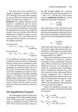 Kinetics and Equilibrium 151
The ﬁnal stress to be considered is a
change in temperature. To apply Le Châte-
lier’s Principle with temperature changes,
the sign of H for the reaction needs to be
known. The H in our example is  131
kilojoules. This indicates that the forward
reaction is endothermic and the reverse
reaction is exothermic. When the tempera-
ture of a system at equilibrium is increased,
the equilibrium will favor the endothermic
reaction. One way to think of the effect of
temperature is to think of energy as a reac-
tant or product. This is seen when the for-
ward and reverse reactions are written as
two separate reactions:
Forward Reaction
131 kJ  C(s)
 H2
O(g)
p CO(g)
 H2(g)
Endothermic
Reverse Reaction
CO(g)
 H2(g)
p C(s)
 H2
O(g)
 131 kJ
Exothermic
In an endothermic reaction, energy can be
considered a reactant, and in an exothermic
reaction, energy can be considered a prod-
uct. When the temperature of a system at
equilibrium is increased, energy ﬂows into
the system. To relieve this stress, energy is
used in the endothermic reaction to estab-
lish a new equilibrium. The effect of adding
energy is no different from the effect of
adding another reactant, for example, steam.
Decreasing the temperature of the system
removes energy from the system; to coun-
teract this stress, the exothermic reaction is
favored.
The Equilibrium Constant
Two Norwegians named Cato Maximil-
ian Guldberg (1836–1902) and Peter Waage
(1833–1900) carried out a comprehensive
study of equilibrium between 1864 and
1879. Their work led to what is known as
the law of mass action. For a general
reversible reaction given by the equation: aA
 bB m cC  dD, the law of mass action
states an equilibrium constant, Keq
, can be
deﬁned at a particular temperature:
The small letters are the coefficients in the
balanced equation and the brackets indicate
the molar concentrations (moles per liter) of
the reactants and products. Applying the law
of mass action to the hydrogen gas equation
gives
Notice that solid carbon does not appear in
the reaction. Again, this is because the con-
centration of solid carbon is constant and is
assumed to be part of Keq
. The value for Keq
is approximately 2 at 1,000°C.
Values for equilibrium constants have
been tabulated for numerous reactions
occurring at various temperatures. Because
many of these constants are associated with
industrial processes, the temperature at
which a Keq
is reported varies considerably.
That is, it might seem odd that a Keq
value
for a reaction is given at what seems like an
arbitrary temperature, but it should be
remembered that these constants have prob-
ably been determined with regard to a spe-
ciﬁc industrial process, for example,
1,000°C for the production of hydrogen gas
from steam and coke (carbon).
Values for equilibrium constants vary
widely. For example, consider the following
two reactions:
N2(g)
 O2(g)
m 2NO(g)
Keq
 1.0  1031
@ 25°C
H2(g)
 Cl2(g)
m 2HCl(g)
Keq
 1.8  1033
@ 25°C
c d
[C] [D]
K ⳱
eq a b
[A] [B]
[CO][H ]
2
K ⳱
eq
[H O]
2
 