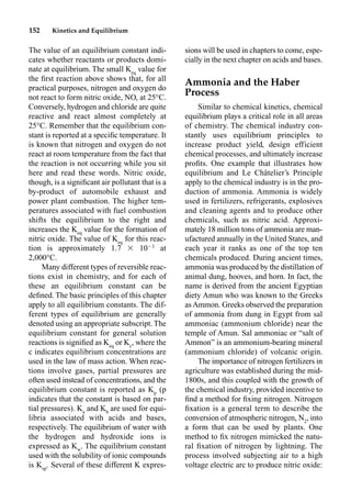 152 Kinetics and Equilibrium
The value of an equilibrium constant indi-
cates whether reactants or products domi-
nate at equilibrium. The small Keq
value for
the ﬁrst reaction above shows that, for all
practical purposes, nitrogen and oxygen do
not react to form nitric oxide, NO, at 25°C.
Conversely, hydrogen and chloride are quite
reactive and react almost completely at
25°C. Remember that the equilibrium con-
stant is reported at a speciﬁc temperature. It
is known that nitrogen and oxygen do not
react at room temperature from the fact that
the reaction is not occurring while you sit
here and read these words. Nitric oxide,
though, is a signiﬁcant air pollutant that is a
by-product of automobile exhaust and
power plant combustion. The higher tem-
peratures associated with fuel combustion
shifts the equilibrium to the right and
increases the Keq
value for the formation of
nitric oxide. The value of Keq
for this reac-
tion is approximately 1.7  103
at
2,000°C.
Many different types of reversible reac-
tions exist in chemistry, and for each of
these an equilibrium constant can be
deﬁned. The basic principles of this chapter
apply to all equilibrium constants. The dif-
ferent types of equilibrium are generally
denoted using an appropriate subscript. The
equilibrium constant for general solution
reactions is signiﬁed as Keq
or Kc
, where the
c indicates equilibrium concentrations are
used in the law of mass action. When reac-
tions involve gases, partial pressures are
often used instead of concentrations, and the
equilibrium constant is reported as Kp
(p
indicates that the constant is based on par-
tial pressures). Ka
and Kb
are used for equi-
libria associated with acids and bases,
respectively. The equilibrium of water with
the hydrogen and hydroxide ions is
expressed as Kw
. The equilibrium constant
used with the solubility of ionic compounds
is Ksp
. Several of these different K expres-
sions will be used in chapters to come, espe-
cially in the next chapter on acids and bases.
Ammonia and the Haber
Process
Similar to chemical kinetics, chemical
equilibrium plays a critical role in all areas
of chemistry. The chemical industry con-
stantly uses equilibrium principles to
increase product yield, design efficient
chemical processes, and ultimately increase
proﬁts. One example that illustrates how
equilibrium and Le Châtelier’s Principle
apply to the chemical industry is in the pro-
duction of ammonia. Ammonia is widely
used in fertilizers, refrigerants, explosives
and cleaning agents and to produce other
chemicals, such as nitric acid. Approxi-
mately 18 million tons of ammonia are man-
ufactured annually in the United States, and
each year it ranks as one of the top ten
chemicals produced. During ancient times,
ammonia was produced by the distillation of
animal dung, hooves, and horn. In fact, the
name is derived from the ancient Egyptian
diety Amun who was known to the Greeks
asAmmon. Greeks observed the preparation
of ammonia from dung in Egypt from sal
ammoniac (ammonium chloride) near the
temple of Amun. Sal ammoniac or “salt of
Ammon” is an ammonium-bearing mineral
(ammonium chloride) of volcanic origin.
The importance of nitrogen fertilizers in
agriculture was established during the mid-
1800s, and this coupled with the growth of
the chemical industry, provided incentive to
ﬁnd a method for ﬁxing nitrogen. Nitrogen
ﬁxation is a general term to describe the
conversion of atmospheric nitrogen, N2
, into
a form that can be used by plants. One
method to ﬁx nitrogen mimicked the natu-
ral ﬁxation of nitrogen by lightning. The
process involved subjecting air to a high
voltage electric arc to produce nitric oxide:
 