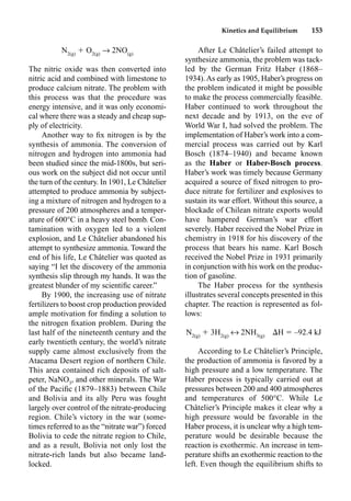 Kinetics and Equilibrium 153
N2(g)
 O2(g)
p 2NO(g)
The nitric oxide was then converted into
nitric acid and combined with limestone to
produce calcium nitrate. The problem with
this process was that the procedure was
energy intensive, and it was only economi-
cal where there was a steady and cheap sup-
ply of electricity.
Another way to ﬁx nitrogen is by the
synthesis of ammonia. The conversion of
nitrogen and hydrogen into ammonia had
been studied since the mid-1800s, but seri-
ous work on the subject did not occur until
the turn of the century. In 1901, Le Châtelier
attempted to produce ammonia by subject-
ing a mixture of nitrogen and hydrogen to a
pressure of 200 atmospheres and a temper-
ature of 600°C in a heavy steel bomb. Con-
tamination with oxygen led to a violent
explosion, and Le Châtelier abandoned his
attempt to synthesize ammonia. Toward the
end of his life, Le Châtelier was quoted as
saying “I let the discovery of the ammonia
synthesis slip through my hands. It was the
greatest blunder of my scientiﬁc career.”
By 1900, the increasing use of nitrate
fertilizers to boost crop production provided
ample motivation for ﬁnding a solution to
the nitrogen ﬁxation problem. During the
last half of the nineteenth century and the
early twentieth century, the world’s nitrate
supply came almost exclusively from the
Atacama Desert region of northern Chile.
This area contained rich deposits of salt-
peter, NaNO3
, and other minerals. The War
of the Paciﬁc (1879–1883) between Chile
and Bolivia and its ally Peru was fought
largely over control of the nitrate-producing
region. Chile’s victory in the war (some-
times referred to as the “nitrate war”) forced
Bolivia to cede the nitrate region to Chile,
and as a result, Bolivia not only lost the
nitrate-rich lands but also became land-
locked.
After Le Châtelier’s failed attempt to
synthesize ammonia, the problem was tack-
led by the German Fritz Haber (1868–
1934).As early as 1905, Haber’s progress on
the problem indicated it might be possible
to make the process commercially feasible.
Haber continued to work throughout the
next decade and by 1913, on the eve of
World War I, had solved the problem. The
implementation of Haber’s work into a com-
mercial process was carried out by Karl
Bosch (1874–1940) and became known
as the Haber or Haber-Bosch process.
Haber’s work was timely because Germany
acquired a source of ﬁxed nitrogen to pro-
duce nitrate for fertilizer and explosives to
sustain its war effort. Without this source, a
blockade of Chilean nitrate exports would
have hampered German’s war effort
severely. Haber received the Nobel Prize in
chemistry in 1918 for his discovery of the
process that bears his name. Karl Bosch
received the Nobel Prize in 1931 primarily
in conjunction with his work on the produc-
tion of gasoline.
The Haber process for the synthesis
illustrates several concepts presented in this
chapter. The reaction is represented as fol-
lows:
N2(g)
 3H2(g)
m 2NH3(g)
H  –92.4 kJ
According to Le Châtelier’s Principle,
the production of ammonia is favored by a
high pressure and a low temperature. The
Haber process is typically carried out at
pressures between 200 and 400 atmospheres
and temperatures of 500°C. While Le
Châtelier’s Principle makes it clear why a
high pressure would be favorable in the
Haber process, it is unclear why a high tem-
perature would be desirable because the
reaction is exothermic. An increase in tem-
perature shifts an exothermic reaction to the
left. Even though the equilibrium shifts to
 