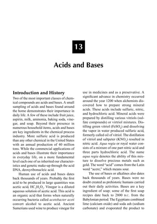 Introduction and History
Two of the most important classes of chem-
ical compounds are acids and bases. A small
sampling of acids and bases found around
the home demonstrates their importance in
daily life. A few of these include fruit juice,
aspirin, milk, ammonia, baking soda, vine-
gar, and soap. Beyond their presence in
numerous household items, acids and bases
are key ingredients in the chemical process
industry. More sulfuric acid is produced
than any other chemical in the United States
with an annual production of 40 million
tons. While the commercial applications of
acids and bases illustrate their importance
in everyday life, on a more fundamental
level each one of us inherited our character-
istics and genetic make-up through the acid
DNA, deoxyribonucleic acid.
Human use of acids and bases dates
back thousands of years. Probably the ﬁrst
acid to be produced in large quantities was
acetic acid, HC2
H3
O2
. Vinegar is a diluted
aqueous solution of acetic acid. This acid is
an organic acid that forms when naturally
occurring bacteria called acetobacter aceti
convert alcohol to acetic acid. Ancient
Sumerians used wine to produce vinegar for
use in medicines and as a preservative. A
signiﬁcant advance in chemistry occurred
around the year 1200 when alchemists dis-
covered how to prepare strong mineral
acids. These acids include sulfuric, nitric,
and hydrochloric acid. Mineral acids were
prepared by distilling various vitriols (sul-
fate compounds) or virtriol mixtures. Dis-
tilling green vitriol (FeSO4
) and dissolving
the vapor in water produced sulfuric acid,
formerly called oil of vitriol. The distillation
of vitriol and saltpeter (KNO3
) resulted in
nitric acid. Aqua regia or royal water con-
sists of a mixture of one part nitric acid and
three parts hydrochloric acid. The name
aqua regia denotes the ability of this mix-
ture to dissolve precious metals such as
gold. The word “acid” comes from the Latin
word “acere,” which means sour.
The use of bases or alkalines also dates
back thousands of years. Bases were no
doubt created as prehistoric humans carried
out their daily activities. Bases are a key
ingredient of soap; some of the ﬁrst soap
recipes date back to 2800 B.C. from the
Babylonian period.The Egyptians combined
lime (calcium oxide) and soda ash (sodium
carbonate) and evaporated the product to
13
Acids and Bases
 