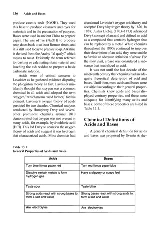 156 Acids and Bases
produce caustic soda (NaOH). They used
this base to produce cleansers and dyes for
materials and in the preparation of papyrus.
Bases were used in ancient China to prepare
paper. The use of lye (NaOH) to produce
soap dates back to at least Roman times, and
it is still used today to prepare soap.Alkaline
is derived from the Arabic “al qualy,” which
means to roast. Evidently the term referred
to roasting or calcinating plant material and
leaching the ash residue to prepare a basic
carbonate solution.
Acids were of critical concern to
Lavoisier as he gathered evidence disputing
the phlogiston theory. In fact, Lavoisier mis-
takenly thought that oxygen was a common
chemical in all acids and adopted the term
“oxygen,” which means “acid former,” for this
element. Lavosier’s oxygen theory of acids
persisted for two decades. Chemical analyses
conducted by Humphrey Davy and several
other prominent chemists around 1810
demonstrated that oxygen was not present in
many acids, for example, hydrochloric acid
(HCl). This led Davy to abandon the oxygen
theory of acids and suggest it was hydrogen
that characterized acids. Most chemists had
abandoned Lavoisier’s oxygen acid theory and
accepted Davy’s hydrogen theory by 1820. In
1838, Justus Liebig (1803–1873) advanced
Davy’s concept of an acid and deﬁned an acid
as a compound that contains hydrogen that
can be replaced by a metal. While chemists
throughout the 1800s continued to improve
their description of an acid, they were unable
to furnish an adequate deﬁnition of a base. For
the most part, a base was considered a sub-
stance that neutralized an acid.
It was not until the last decade of the
nineteenth century that chemists had an ade-
quate theoretical description of acid and
bases. Until then, most acids and bases were
classiﬁed according to their general proper-
ties. Chemists knew acids and bases dis-
played contrary properties, and these were
adequate for identifying many acids and
bases. Some of these properties are listed in
Table 13.1.
Chemical Deﬁnitions of
Acids and Bases
A general chemical deﬁnition for acids
and bases was proposed by Svante Arrhe-
Table 13.1
General Properties of Acids and Bases
 
