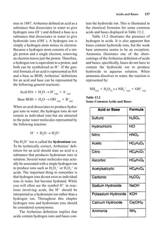 Acids and Bases 157
nius in 1887. Arrhenius deﬁned an acid as a
substance that dissociates in water to give
hydrogen ions (H
) and deﬁned a base as a
substance that dissociates in water to give
hydroxide ions (OH
). A hydrogen ion is
simply a hydrogen atom minus its electron.
Because a hydrogen atom consists of a sin-
gle proton and a single electron, removing
an electron leaves just the proton. Therefore,
a hydrogen ion is equivalent to a proton, and
both can be symbolized as H
. If the gen-
eral formula of an acid is represented as HA
and a base as BOH, Arrhenius’ deﬁnitions
for an acid and base can be represented by
the following general reactions:
Acid HA  H2
O p H
(aq)
 A
(aq)
Base BOH  H2
O p OH
(aq)
 B
(aq)
When an acid dissociates to produce hydro-
gen ions in water, the hydrogen ions do not
remain as individual ions but are attracted
to the polar water molecules represented by
the following reaction:
H
 H2
O p H3
O
The H3
O
ion is called the hydronium ion.
To be technically correct, Arrhenius’ deﬁ-
nition for an acid should state an acid is a
substance that produces hydronium ions in
solution. Several water molecules may actu-
ally be associated with a single hydrogen ion
to produce ions such as H5
O2

or H7
O3

in
acids. The important thing to remember is
that hydrogen ions do not exist as individual
ions in water, but become hydrated. While
you will often see the symbol H
in reac-
tions involving acids, the H
should be
interpreted as a hydronium ion rather than a
hydrogen ion. Throughout this chapter
hydrogen ions and hydronium ions should
be considered synonymous.
The Arrhenius deﬁnition implies that
acids contain hydrogen ions and bases con-
tain the hydroxide ion. This is illustrated in
the chemical formulas for some common
acids and bases displayed in Table 13.2.
Table 13.2 illustrates the presence of
hydrogen in acids. It is also apparent that
bases contain hydroxide ions, but the weak
base ammonia seems to be an exception.
Ammonia illustrates one of the short-
comings of the Arrhenius deﬁnition of acids
and bases; speciﬁcally, bases do not have to
contain the hydroxide ion to produce
hydroxide in aqueous solution. When
ammonia dissolves in water, the reaction is
represented by:
NH3(g)
 H2
O(l)
m NH4

(aq)
 OH
(aq)
Table 13.2
Some Common Acids and Bases
 