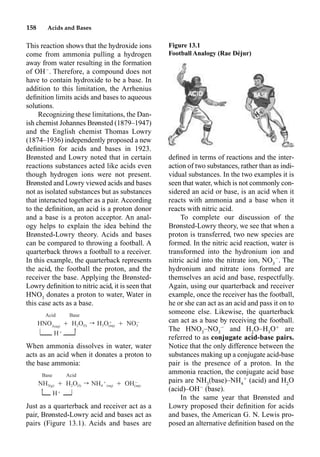 158 Acids and Bases
This reaction shows that the hydroxide ions
come from ammonia pulling a hydrogen
away from water resulting in the formation
of OH
. Therefore, a compound does not
have to contain hydroxide to be a base. In
addition to this limitation, the Arrhenius
deﬁnition limits acids and bases to aqueous
solutions.
Recognizing these limitations, the Dan-
ish chemist Johannes Brønsted (1879–1947)
and the English chemist Thomas Lowry
(1874–1936) independently proposed a new
deﬁnition for acids and bases in 1923.
Brønsted and Lowry noted that in certain
reactions substances acted like acids even
though hydrogen ions were not present.
Brønsted and Lowry viewed acids and bases
not as isolated substances but as substances
that interacted together as a pair. According
to the deﬁnition, an acid is a proton donor
and a base is a proton acceptor. An anal-
ogy helps to explain the idea behind the
Brønsted-Lowry theory. Acids and bases
can be compared to throwing a football. A
quarterback throws a football to a receiver.
In this example, the quarterback represents
the acid, the football the proton, and the
receiver the base. Applying the Brønsted-
Lowry deﬁnition to nitric acid, it is seen that
HNO3
donates a proton to water, Water in
this case acts as a base.
When ammonia dissolves in water, water
acts as an acid when it donates a proton to
the base ammonia:
Just as a quarterback and receiver act as a
pair, Brønsted-Lowry acid and bases act as
pairs (Figure 13.1). Acids and bases are
deﬁned in terms of reactions and the inter-
action of two substances, rather than as indi-
vidual substances. In the two examples it is
seen that water, which is not commonly con-
sidered an acid or base, is an acid when it
reacts with ammonia and a base when it
reacts with nitric acid.
To complete our discussion of the
Brønsted-Lowry theory, we see that when a
proton is transferred, two new species are
formed. In the nitric acid reaction, water is
transformed into the hydronium ion and
nitric acid into the nitrate ion, NO3

. The
hydronium and nitrate ions formed are
themselves an acid and base, respectfully.
Again, using our quarterback and receiver
example, once the receiver has the football,
he or she can act as an acid and pass it on to
someone else. Likewise, the quarterback
can act as a base by receiving the football.
The HNO3
–NO3

and H2
O–H3
O
are
referred to as conjugate acid-base pairs.
Notice that the only difference between the
substances making up a conjugate acid-base
pair is the presence of a proton. In the
ammonia reaction, the conjugate acid base
pairs are NH3
(base)–NH4

(acid) and H2
O
(acid)–OH
(base).
In the same year that Brønsted and
Lowry proposed their deﬁnition for acids
and bases, the American G. N. Lewis pro-
posed an alternative deﬁnition based on the
Acid Base
Ⳮ ⳮ
HNO Ⳮ H O r H O Ⳮ NO
3(aq) 2 (l) 3 (aq) 3
| HⳭ H
Base Acid
Ⳮ ⳮ
NH Ⳮ H O r NH Ⳮ OH
3(g) 2 (l) 4 (aq) (aq)
HⳭ |
H
Figure 13.1
Football Analogy (Rae Déjur)
 