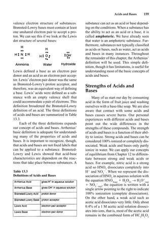 Acids and Bases 159
valence electron structure of substances.
Brønsted-Lowry bases must contain at least
one unshared electron pair to accept a pro-
ton. We can see this if we look at the Lewis
dot structure of several bases:
Lewis deﬁned a base as an electron pair
donor and an acid as an electron pair accep-
tor. Lewis’electron pair donor was the same
as Brønsted-Lowry’s proton acceptor, and
therefore, was an equivalent way of deﬁning
a base. Lewis’ acids were deﬁned as a sub-
stance with an empty valence shell that
could accommodate a pair of electrons. This
deﬁnition broadened the Brønsted-Lowry
deﬁnition of an acid. The three deﬁnitions
of acids and bases are summarized in Table
13.3.
Each of the three deﬁnitions expands
our concept of acids and bases. Arrhenius’
basic deﬁnition is adequate for understand-
ing many of the properties of acids and
bases. It is important to recognize, though,
that acids and bases are not ﬁxed labels that
can be applied to a substance. Brønsted-
Lowry and Lewis showed that acid-base
characteristics are dependent on the reac-
tions that take place between substances. A
substance can act as an acid or base depend-
ing on the conditions. When a substance has
the ability to act as an acid or a base, it is
called amphoteric. We have already seen
that water is an amphoteric substance. Fur-
thermore, substances not typically classiﬁed
as acids or bases, such as water, act as acids
and bases in many instances. Throughout
the remainder of this chapter, the Arrhenius’
deﬁnition will be used. This simple deﬁ-
nition, though it has limitations, is useful for
understanding most of the basic concepts of
acids and bases.
Strengths of Acids and
Bases
Many of us start our day by consuming
acid in the form of fruit juice and washing
ourselves with a base-like soap. We are also
aware that contact with some acids and
bases causes severe burns. Our personal
experiences with different acids and bases
point out the wide differences in the
strengths of these compounds. The strength
of acids and bases is a function of their abil-
ity to ionize. Strong acids and bases can be
considered 100% ionized or completely dis-
sociated. Weak acids and bases only partly
ionize in water. We can apply our concepts
of equilibrium from Chapter 12 to differen-
tiate between strong and weak acids or
bases. For example, nitric acid is a strong
acid so HNO3
dissociates completely into
H
and NO3

. When we represent the dis-
sociation of HNO3
in aqueous solution with
the equation HNO3(aq)
 H2
O(l)
p H3
O
(aq)
 NO3

(aq)
, the equation is written with a
single arrow pointing to the right to indicate
100% ionization (complete dissociation).
On the other hand, a weak acid such as
acetic acid dissociates very little. Only about
0.4% of a 1 M acetic acid solution dissoci-
ates into ions, that is, most of the acetic acid
remains in the combined form of HC2
H3
O2
Table 13.3
Deﬁnitions of Acids and Bases
 