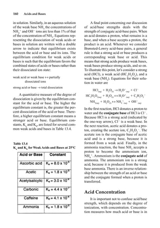 160 Acids and Bases
in solution. Similarly, in an aqueous solution
of the weak base NH3
the concentrations of
NH4

and OH
ions are less than 1% of that
of the concentration of NH3
. Equations rep-
resenting the dissociation of weak acids or
bases in solution are written with a double
arrow to indicate that equilibrium exists
between the acid or base and its ions. The
equilibrium condition for weak acids or
bases is such that the equilibrium favors the
combined states of acids or bases rather than
their dissociated ion state:
weak acid or weak base m partially
dissociated ions
strong acid or base p total dissociation
A quantitative measure of the degree of
dissociation is given by the equilibrium con-
stant for the acid or base. The higher the
equilibrium constant is, the greater the per-
cent dissociation of the acid or base. There-
fore, a higher equilibrium constant means a
stronger acid or base. Equilibrium con-
stants, Ka
and Kb
, are listed for several com-
mon weak acids and bases in Table 13.4.
A ﬁnal point concerning our discussion
of acid/base strengths deals with the
strength of conjugate acid-base pairs. When
an acid donates a proton, what remains is a
base, and when a base accepts a proton, the
product is an acid. Whenever we consider
Brønsted-Lowry acid-base pairs, a general
rule is that a strong acid or base produces a
corresponding weak base or acid. This
means that strong acids produce weak bases,
weak bases produce strong acids, and so on.
To illustrate this point, let’s consider a strong
acid (HCl), a weak acid (HC2
H3
O2
), and a
weak base (NH3
). Equations for their solu-
tion in water are
HCl(aq)
 H2
O(l)
p H3
O
(aq)
 Cl
HC2
H3
O2(aq)
 H2
O(l)
m H3
O
(aq)
 C2
H3
O2

NH3(aq)
 H2
O(l)
m NH4

(aq)
 OH
(aq)
In the ﬁrst reaction, HCl donates a proton to
water and the conjugate base of HCl is Cl
.
Because HCl is a strong acid (indicated by
the one-way arrow), Cl
is a weak base. In
the next reaction, acetic acid donates a pro-
ton, creating the acetate ion, C2
H3
O2

. The
acetate ion is the conjugate base of acetic
acid and is a strong base, because it is
formed from a weak acid. Finally, in the
ammonia reaction, the base NH3
accepts a
proton to become the ammonium ion,
NH4

. Ammonium is the conjugate acid of
ammonia. The ammonium ion is a strong
acid, because it is produced from the weak
base ammonia. There is an inverse relation-
ship between the strength of an acid or base
and the conjugate formed when a proton is
transferred.
Acid Concentration
It is important not to confuse acid/base
strength, which depends on the degree of
ionization, with concentration. Concentra-
tion measures how much acid or base is in
Table 13.4
Ka
and Kb
for Weak Acids and Bases at 25°C
 