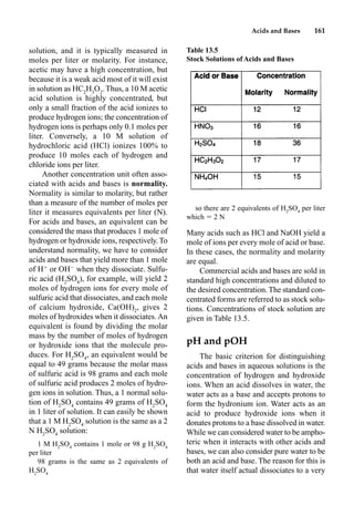 Acids and Bases 161
solution, and it is typically measured in
moles per liter or molarity. For instance,
acetic may have a high concentration, but
because it is a weak acid most of it will exist
in solution as HC2
H3
O2
. Thus, a 10 M acetic
acid solution is highly concentrated, but
only a small fraction of the acid ionizes to
produce hydrogen ions; the concentration of
hydrogen ions is perhaps only 0.1 moles per
liter. Conversely, a 10 M solution of
hydrochloric acid (HCl) ionizes 100% to
produce 10 moles each of hydrogen and
chloride ions per liter.
Another concentration unit often asso-
ciated with acids and bases is normality.
Normality is similar to molarity, but rather
than a measure of the number of moles per
liter it measures equivalents per liter (N).
For acids and bases, an equivalent can be
considered the mass that produces 1 mole of
hydrogen or hydroxide ions, respectively. To
understand normality, we have to consider
acids and bases that yield more than 1 mole
of H
or OH
when they dissociate. Sulfu-
ric acid (H2
SO4
), for example, will yield 2
moles of hydrogen ions for every mole of
sulfuric acid that dissociates, and each mole
of calcium hydroxide, Ca(OH)2
, gives 2
moles of hydroxides when it dissociates. An
equivalent is found by dividing the molar
mass by the number of moles of hydrogen
or hydroxide ions that the molecule pro-
duces. For H2
SO4
, an equivalent would be
equal to 49 grams because the molar mass
of sulfuric acid is 98 grams and each mole
of sulfuric acid produces 2 moles of hydro-
gen ions in solution. Thus, a 1 normal solu-
tion of H2
SO4
contains 49 grams of H2
SO4
in 1 liter of solution. It can easily be shown
that a 1 M H2
SO4
solution is the same as a 2
N H2
SO4
solution:
1 M H2
SO4
contains 1 mole or 98 g H2
SO4
per liter
98 grams is the same as 2 equivalents of
H2
SO4
so there are 2 equivalents of H2
SO4
per liter
which  2 N
Many acids such as HCl and NaOH yield a
mole of ions per every mole of acid or base.
In these cases, the normality and molarity
are equal.
Commercial acids and bases are sold in
standard high concentrations and diluted to
the desired concentration. The standard con-
centrated forms are referred to as stock solu-
tions. Concentrations of stock solution are
given in Table 13.5.
pH and pOH
The basic criterion for distinguishing
acids and bases in aqueous solutions is the
concentration of hydrogen and hydroxide
ions. When an acid dissolves in water, the
water acts as a base and accepts protons to
form the hydronium ion. Water acts as an
acid to produce hydroxide ions when it
donates protons to a base dissolved in water.
While we can considered water to be ampho-
teric when it interacts with other acids and
bases, we can also consider pure water to be
both an acid and base. The reason for this is
that water itself actual dissociates to a very
Table 13.5
Stock Solutions of Acids and Bases
 