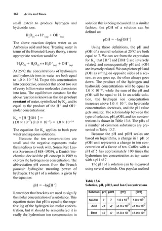 162 Acids and Bases
small extent to produce hydrogen and
hydroxide ions:
H2
O(l)
m H
(aq)
 OH
(aq)
The above reaction depicts water as an
Arrhenius acid and base. Treating water in
terms of the Brønsted-Lowry theory, a more
appropriate reaction would be
H2
O(l)
 H2
O(l)
m H3
O
(aq)
 OH
(aq)
At 25°C the concentrations of hydronium
and hydroxide ions in water are both equal
to 1.0  107
M. To put this concentration
into perspective, consider that about two out
of every billion water molecules dissociates
into ions. The equilibrium constant for the
above reaction is known as the ion product
constant of water, symbolized by Kw
, and is
equal to the product of the H
and OH
molar concentrations:
Kw
 H
OH

(1.0  107
) (1.0  107
)  1.0  1014
The equation for Kw
applies to both pure
water and aqueous solutions.
Because the ion concentrations are
small and the negative exponents make
them tedious to work with, Soren Peer Lau-
ritz Sorenson (1868–1939), a Danish bio-
chemist, devised the pH concept in 1909 to
express the hydrogen ion concentration. The
abbreviation pH comes from the French
pouvoir hydrogène meaning power of
hydrogen. The pH of a solution is given by
the equation:
pH  –log H
Remember that brackets are used to signify
the molar concentration of a substance. This
equation states that pH is equal to the nega-
tive log of the hydrogen ion molar concen-
tration, but it should be remembered it is
really the hydronium ion concentration in
solution that is being measured. In a similar
fashion, the pOH of a solution can be
deﬁned as:
pOH  –log OH
Using these deﬁnitions, the pH and
pOH of a neutral solution at 25°C are both
equal to 7. We can see from the expression
for Kw
that H
and OH
are inversely
related, and consequentially pH and pOH
are inversely related. We can picture pH and
pOH as sitting on opposite sides of a see-
saw, as one goes up, the other always goes
down. The product of the hydrogen and
hydroxide concentrations will be equal to
1.0  1014
, while the sum of the pH and
pOH will be equal to 14. In an acidic solu-
tion, the hydrogen ion concentration
increases above 1.0  107
, the hydroxide
concentration decreases, and the pH value
gets smaller. The relationship between the
type of solution, pH, pOH, and ion concen-
trations is shown in Table 13.6. The pHs of
a number of common substances are pre-
sented in Table 13.7.
Because the pH and pOH scales are
based on logarithms, a change in 1 pH or
pOH unit represents a change in ion con-
centration of a factor of ten. Coffee with a
pH of 5 has approximately 100 times the
hydronium ion concentration as tap water
with a pH of 7.
The pH of a solution can be measured
using several methods. One popular method
Table 13.6
Solution, pH, pOH, and Ion Concentrations
 