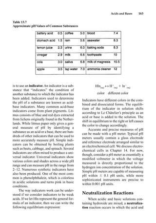 Acids and Bases 163
is to use an indicator. An indicator is a sub-
stance that “indicates” the condition of
another substance to which the indicator has
been added. Indicators used to determine
the pH of a substance are known as acid-
base indicators. Many common acid-base
indicators come from plant pigments. Lit-
mus consists of blue and red dyes extracted
from lichens originally found in the Nether-
lands. While litmus paper only gives a gen-
eral measure of pH by identifying a
substance as an acid or a base, there are hun-
dreds of other indicators that can be used to
more accurately measure pH. Simple indi-
cators can be obtained by boiling plants
such as beets, cabbage, and spinach. Several
indicators are often mixed to produce a uni-
versal indicator. Universal indicators show
various colors and shades across a wide pH
range and can measure pH in the range from
2–12. Numerous synthetic indicators have
also been produced. One of the most com-
mon is phenolphthalein, which is colorless
in acidic solutions and turns pink in basic
conditions.
The way indicators work can be under-
stood if we consider indicators to be weak
acids. If we let Hln represent the general for-
mula of an indicator, then we can write the
following equilibrium expression:
Hln(aq)
m H
(aq)
 ln
(aq)
color different color
Indicators have different colors in the com-
bined and dissociated forms. The equilib-
rium of the indicator in solution shifts
according to Le Châtelier’s principle as an
acid or base is added to the solution. The
shift in equilibrium to the right or left causes
the color to change accordingly.
Accurate and precise measures of pH
can be made with a pH meter. Typical pH
meters usually contain a glass electrode
and reference electrode arranged similar to
an electrochemical cell. We discuss electro-
chemical cells in Chapter 14. For now,
though, consider a pH meter as essentially a
modiﬁed voltmeter in which the voltage
measured is directly proportional to the
hydrogen ion concentration of the solution.
Simple pH meters are capable of measuring
pH within  0.1 pH units, while more
sophisticated instruments are precise to
within 0.001 pH units.
Neutralization Reactions
When acidic and basic solutions con-
taining hydroxide are mixed, a neutraliza-
tion reaction occurs in which the acid and
Table 13.7
Approximate pH Values of Common Substances
 