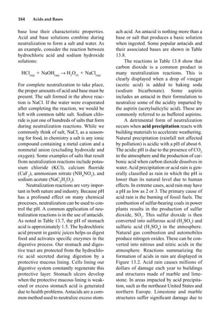 164 Acids and Bases
base lose their characteristic properties.
Acid and base solutions combine during
neutralization to form a salt and water. As
an example, consider the reaction between
hydrochloric acid and sodium hydroxide
solutions:
HCl(aq)
 NaOH(aq)
p H2
O(l)
 NaCl(aq)
For complete neutralization to take place,
the proper amounts of acid and base must be
present. The salt formed in the above reac-
tion is NaCl. If the water were evaporated
after completing the reaction, we would be
left with common table salt. Sodium chlo-
ride is just one of hundreds of salts that form
during neutralization reactions. While we
commonly think of salt, NaCl, as a season-
ing for food, in chemistry a salt is any ionic
compound containing a metal cation and a
nonmetal anion (excluding hydroxide and
oxygen). Some examples of salts that result
from neutralization reactions include potas-
sium chloride (KCl), calcium ﬂuoride
(CaF2
), ammonium nitrate (NH4
NO3
), and
sodium acetate (NaC2
H3
O2
).
Neutralization reactions are very impor-
tant in both nature and industry. Because pH
has a profound effect on many chemical
processes, neutralization can be used to con-
trol the pH. A common application of neu-
tralization reactions is in the use of antacids.
As noted in Table 13.7, the pH of stomach
acid is approximately 1.5. The hydrochloric
acid present in gastric juices helps us digest
food and activates speciﬁc enzymes in the
digestive process. Our stomach and diges-
tive tract are protected from the hydrochlo-
ric acid secreted during digestion by a
protective mucous lining. Cells lining our
digestive system constantly regenerate this
protective layer. Stomach ulcers develop
when the protective mucous lining is weak-
ened or excess stomach acid is generated
due to health problems. Antacids are a com-
mon method used to neutralize excess stom-
ach acid. An antacid is nothing more than a
base or salt that produces a basic solution
when ingested. Some popular antacids and
their associated bases are shown in Table
13.8.
The reactions in Table 13.8 show that
carbon dioxide is a common product in
many neutralization reactions. This is
clearly displayed when a drop of vinegar
(acetic acid) is added to baking soda
(sodium bicarbonate). Some aspirin
includes an antacid in their formulation to
neutralize some of the acidity imparted by
the aspirin (acetylsalicylic acid). These are
commonly referred to as buffered aspirins.
A detrimental form of neutralization
occurs when acid precipitation reacts with
building materials to accelerate weathering.
Natural precipitation (rainfall not affected
by pollution) is acidic with a pH of about 6.
The acidic pH is due to the presence of CO2
in the atmosphere and the production of car-
bonic acid when carbon dioxide dissolves in
water. Acid precipitation or acid rain is gen-
erally classiﬁed as rain in which the pH is
lower than its natural level due to human
effects. In extreme cases, acid rain may have
a pH as low as 2 or 3. The primary cause of
acid rain is the burning of fossil fuels. The
combustion of sulfur-bearing coals in power
plants results in the production of sulfur
dioxide, SO2
. This sulfur dioxide is then
converted into sulfurous acid (H2
SO3
) and
sulfuric acid (H2
SO4
) in the atmosphere.
Natural gas combustion and automobiles
produce nitrogen oxides. These can be con-
verted into nitrous and nitric acids in the
atmosphere. Reactions summarizing the
formation of acids in rain are displayed in
Figure 13.2. Acid rain causes millions of
dollars of damage each year to buildings
and structures made of marble and lime-
stone. In areas impacted by acid precipita-
tion, such as the northeast United States and
northern Europe. Limestone and marble
structures suffer signiﬁcant damage due to
 
