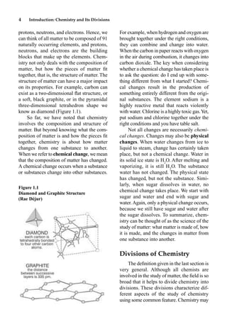 4 Introduction: Chemistry and Its Divisions
protons, neutrons, and electrons. Hence, we
can think of all matter to be composed of 91
naturally occurring elements, and protons,
neutrons, and electrons are the building
blocks that make up the elements. Chem-
istry not only deals with the composition of
matter, but how the pieces of matter ﬁt
together, that is, the structure of matter. The
structure of matter can have a major impact
on its properties. For example, carbon can
exist as a two-dimensional ﬂat structure, or
a soft, black graphite, or in the pyramidal
three-dimensional tetrahedron shape we
know as diamond (Figure 1.1).
So far, we have noted that chemistry
involves the composition and structure of
matter. But beyond knowing what the com-
position of matter is and how the pieces ﬁt
together, chemistry is about how matter
changes from one substance to another.
When we refer to chemical change, we mean
that the composition of matter has changed.
A chemical change occurs when a substance
or substances change into other substances.
For example, when hydrogen and oxygen are
brought together under the right conditions,
they can combine and change into water.
When the carbon in paper reacts with oxygen
in the air during combustion, it changes into
carbon dioxide. The key when considering
whether a chemical change has taken place is
to ask the question: do I end up with some-
thing different from what I started? Chemi-
cal changes result in the production of
something entirely different from the origi-
nal substances. The element sodium is a
highly reactive metal that reacts violently
with water. Chlorine is a highly toxic gas.Yet,
put sodium and chlorine together under the
right conditions and you have table salt.
Not all changes are necessarily chemi-
cal changes. Changes may also be physical
changes. When water changes from ice to
liquid to steam, change has certainly taken
place, but not a chemical change. Water in
its solid ice state is H2
O. After melting and
vaporizing, it is still H2
O. The substance
water has not changed. The physical state
has changed, but not the substance. Simi-
larly, when sugar dissolves in water, no
chemical change takes place. We start with
sugar and water and end with sugar and
water. Again, only a physical change occurs,
because we still have sugar and water after
the sugar dissolves. To summarize, chem-
istry can be thought of as the science of the
study of matter: what matter is made of, how
it is made, and the changes in matter from
one substance into another.
Divisions of Chemistry
The deﬁnition given in the last section is
very general. Although all chemists are
involved in the study of matter, the ﬁeld is so
broad that it helps to divide chemistry into
divisions. These divisions characterize dif-
ferent aspects of the study of chemistry
using some common feature. Chemistry may
Figure 1.1
Diamond and Graphite Structure
(Rae Déjur)
 