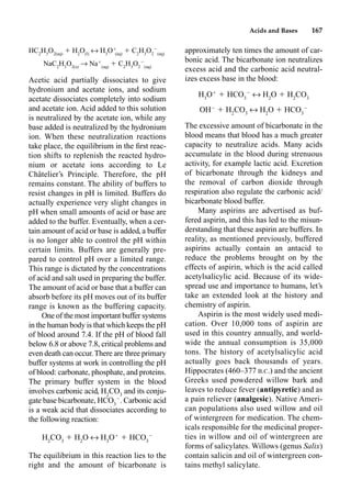 Acids and Bases 167
HC2
H3
O2(aq)
 H2
O(l)
m H3
O
(aq)
 C2
H3
O2

(aq)
NaC2
H3
O2(s)
p Na
(aq)
 C2
H3
O2

(aq)
Acetic acid partially dissociates to give
hydronium and acetate ions, and sodium
acetate dissociates completely into sodium
and acetate ion. Acid added to this solution
is neutralized by the acetate ion, while any
base added is neutralized by the hydronium
ion. When these neutralization reactions
take place, the equilibrium in the ﬁrst reac-
tion shifts to replenish the reacted hydro-
nium or acetate ions according to Le
Châtelier’s Principle. Therefore, the pH
remains constant. The ability of buffers to
resist changes in pH is limited. Buffers do
actually experience very slight changes in
pH when small amounts of acid or base are
added to the buffer. Eventually, when a cer-
tain amount of acid or base is added, a buffer
is no longer able to control the pH within
certain limits. Buffers are generally pre-
pared to control pH over a limited range.
This range is dictated by the concentrations
of acid and salt used in preparing the buffer.
The amount of acid or base that a buffer can
absorb before its pH moves out of its buffer
range is known as the buffering capacity.
One of the most important buffer systems
in the human body is that which keeps the pH
of blood around 7.4. If the pH of blood fall
below 6.8 or above 7.8, critical problems and
even death can occur.There are three primary
buffer systems at work in controlling the pH
of blood: carbonate, phosphate, and proteins.
The primary buffer system in the blood
involves carbonic acid, H2
CO3
and its conju-
gate base bicarbonate, HCO3

. Carbonic acid
is a weak acid that dissociates according to
the following reaction:
H2
CO3
 H2
O m H3
O
 HCO3

The equilibrium in this reaction lies to the
right and the amount of bicarbonate is
approximately ten times the amount of car-
bonic acid. The bicarbonate ion neutralizes
excess acid and the carbonic acid neutral-
izes excess base in the blood:
H3
O
 HCO3

m H2
O  H2
CO3
OH
 H2
CO3
m H2
O  HCO3

The excessive amount of bicarbonate in the
blood means that blood has a much greater
capacity to neutralize acids. Many acids
accumulate in the blood during strenuous
activity, for example lactic acid. Excretion
of bicarbonate through the kidneys and
the removal of carbon dioxide through
respiration also regulate the carbonic acid/
bicarbonate blood buffer.
Many aspirins are advertised as buf-
fered aspirin, and this has led to the misun-
derstanding that these aspirin are buffers. In
reality, as mentioned previously, buffered
aspirins actually contain an antacid to
reduce the problems brought on by the
effects of aspirin, which is the acid called
acetylsalicylic acid. Because of its wide-
spread use and importance to humans, let’s
take an extended look at the history and
chemistry of aspirin.
Aspirin is the most widely used medi-
cation. Over 10,000 tons of aspirin are
used in this country annually, and world-
wide the annual consumption is 35,000
tons. The history of acetylsalicylic acid
actually goes back thousands of years.
Hippocrates (460–377 B.C.) and the ancient
Greeks used powdered willow bark and
leaves to reduce fever (antipyretic) and as
a pain reliever (analgesic). Native Ameri-
can populations also used willow and oil
of wintergreen for medication. The chem-
icals responsible for the medicinal proper-
ties in willow and oil of wintergreen are
forms of salicylates. Willows (genus Salix)
contain salicin and oil of wintergreen con-
tains methyl salicylate.
 