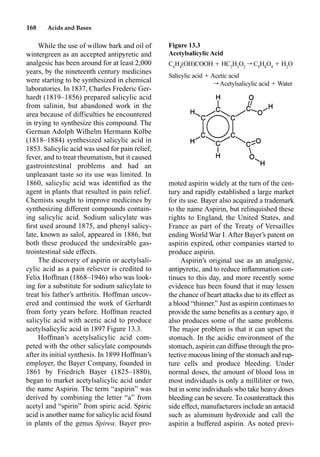 168 Acids and Bases
While the use of willow bark and oil of
wintergreen as an accepted antipyretic and
analgesic has been around for at least 2,000
years, by the nineteenth century medicines
were starting to be synthesized in chemical
laboratories. In 1837, Charles Frederic Ger-
hardt (1819–1856) prepared salicylic acid
from salinin, but abandoned work in the
area because of difficulties he encountered
in trying to synthesize this compound. The
German Adolph Wilhelm Hermann Kolbe
(1818–1884) synthesized salicylic acid in
1853. Salicylic acid was used for pain relief,
fever, and to treat rheumatism, but it caused
gastrointestinal problems and had an
unpleasant taste so its use was limited. In
1860, salicylic acid was identiﬁed as the
agent in plants that resulted in pain relief.
Chemists sought to improve medicines by
synthesizing different compounds contain-
ing salicylic acid. Sodium salicylate was
ﬁrst used around 1875, and phenyl salicy-
late, known as salol, appeared in 1886, but
both these produced the undesirable gas-
trointestinal side effects.
The discovery of aspirin or acetylsali-
cylic acid as a pain reliever is credited to
Felix Hoffman (1868–1946) who was look-
ing for a substitute for sodium salicylate to
treat his father’s arthritis. Hoffman uncov-
ered and continued the work of Gerhardt
from forty years before. Hoffman reacted
salicylic acid with acetic acid to produce
acetylsalicylic acid in 1897 Figure 13.3.
Hoffman’s acetylsalicylic acid com-
peted with the other salicylate compounds
after its initial synthesis. In 1899 Hoffman’s
employer, the Bayer Company, founded in
1861 by Friedrich Bayer (1825–1880),
began to market acetylsalicylic acid under
the name Aspirin. The term “aspirin” was
derived by combining the letter “a” from
acetyl and “spirin” from spiric acid. Spiric
acid is another name for salicylic acid found
in plants of the genus Spirea. Bayer pro-
moted aspirin widely at the turn of the cen-
tury and rapidly established a large market
for its use. Bayer also acquired a trademark
to the name Aspirin, but relinquished these
rights to England, the United States, and
France as part of the Treaty of Versailles
ending World War I. After Bayer’s patent on
aspirin expired, other companies started to
produce aspirin.
Aspirin’s original use as an analgesic,
antipyretic, and to reduce inﬂammation con-
tinues to this day, and more recently some
evidence has been found that it may lessen
the chance of heart attacks due to its effect as
a blood “thinner.” Just as aspirin continues to
provide the same beneﬁts as a century ago, it
also produces some of the same problems.
The major problem is that it can upset the
stomach. In the acidic environment of the
stomach, aspirin can diffuse through the pro-
tective mucous lining of the stomach and rup-
ture cells and produce bleeding. Under
normal doses, the amount of blood loss in
most individuals is only a milliliter or two,
but in some individuals who take heavy doses
bleeding can be severe. To counterattack this
side effect, manufacturers include an antacid
such as aluminum hydroxide and call the
aspirin a buffered aspirin. As noted previ-
Figure 13.3
Acetylsalicylic Acid
C6
H4
(OH)COOH  HC2
H3
O2
r C9
H8
O4
 H2
O
Salicylic acid  Acetic acid
r Acetylsalicylic acid  Water
 