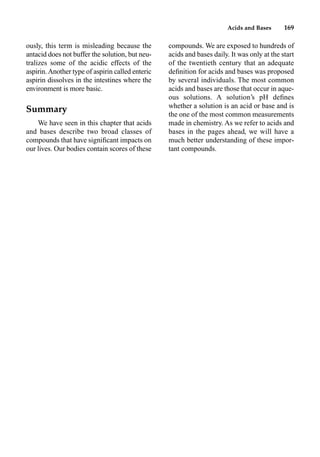Acids and Bases 169
ously, this term is misleading because the
antacid does not buffer the solution, but neu-
tralizes some of the acidic effects of the
aspirin.Another type of aspirin called enteric
aspirin dissolves in the intestines where the
environment is more basic.
Summary
We have seen in this chapter that acids
and bases describe two broad classes of
compounds that have signiﬁcant impacts on
our lives. Our bodies contain scores of these
compounds. We are exposed to hundreds of
acids and bases daily. It was only at the start
of the twentieth century that an adequate
deﬁnition for acids and bases was proposed
by several individuals. The most common
acids and bases are those that occur in aque-
ous solutions. A solution’s pH deﬁnes
whether a solution is an acid or base and is
the one of the most common measurements
made in chemistry. As we refer to acids and
bases in the pages ahead, we will have a
much better understanding of these impor-
tant compounds.
 