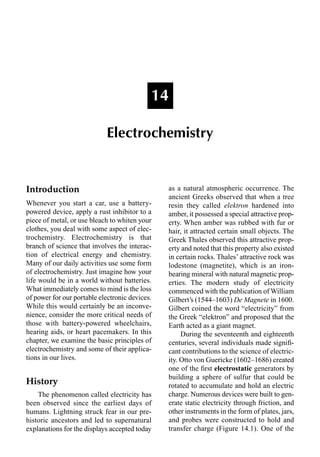 Introduction
Whenever you start a car, use a battery-
powered device, apply a rust inhibitor to a
piece of metal, or use bleach to whiten your
clothes, you deal with some aspect of elec-
trochemistry. Electrochemistry is that
branch of science that involves the interac-
tion of electrical energy and chemistry.
Many of our daily activities use some form
of electrochemistry. Just imagine how your
life would be in a world without batteries.
What immediately comes to mind is the loss
of power for our portable electronic devices.
While this would certainly be an inconve-
nience, consider the more critical needs of
those with battery-powered wheelchairs,
hearing aids, or heart pacemakers. In this
chapter, we examine the basic principles of
electrochemistry and some of their applica-
tions in our lives.
History
The phenomenon called electricity has
been observed since the earliest days of
humans. Lightning struck fear in our pre-
historic ancestors and led to supernatural
explanations for the displays accepted today
as a natural atmospheric occurrence. The
ancient Greeks observed that when a tree
resin they called elektron hardened into
amber, it possessed a special attractive prop-
erty. When amber was rubbed with fur or
hair, it attracted certain small objects. The
Greek Thales observed this attractive prop-
erty and noted that this property also existed
in certain rocks. Thales’ attractive rock was
lodestone (magnetite), which is an iron-
bearing mineral with natural magnetic prop-
erties. The modern study of electricity
commenced with the publication of William
Gilbert’s (1544–1603) De Magnete in 1600.
Gilbert coined the word “electricity” from
the Greek “elektron” and proposed that the
Earth acted as a giant magnet.
During the seventeenth and eighteenth
centuries, several individuals made signiﬁ-
cant contributions to the science of electric-
ity. Otto von Guericke (1602–1686) created
one of the ﬁrst electrostatic generators by
building a sphere of sulfur that could be
rotated to accumulate and hold an electric
charge. Numerous devices were built to gen-
erate static electricity through friction, and
other instruments in the form of plates, jars,
and probes were constructed to hold and
transfer charge (Figure 14.1). One of the
14
Electrochemistry
 