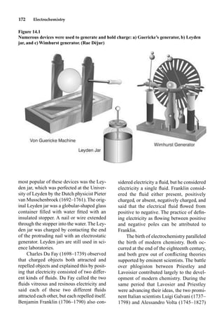 172 Electrochemistry
most popular of these devices was the Ley-
den jar, which was perfected at the Univer-
sity of Leyden by the Dutch physicist Pieter
van Musschenbroek (1692–1761). The orig-
inal Leyden jar was a globular-shaped glass
container ﬁlled with water ﬁtted with an
insulated stopper. A nail or wire extended
through the stopper into the water. The Ley-
den jar was charged by contacting the end
of the protruding nail with an electrostatic
generator. Leyden jars are still used in sci-
ence laboratories.
Charles Du Fay (1698–1739) observed
that charged objects both attracted and
repelled objects and explained this by posit-
ing that electricity consisted of two differ-
ent kinds of ﬂuids. Du Fay called the two
ﬂuids vitreous and resinous electricity and
said each of these two different ﬂuids
attracted each other, but each repelled itself.
Benjamin Franklin (1706–1790) also con-
sidered electricity a ﬂuid, but he considered
electricity a single ﬂuid. Franklin consid-
ered the ﬂuid either present, positively
charged, or absent, negatively charged, and
said that the electrical ﬂuid ﬂowed from
positive to negative. The practice of deﬁn-
ing electricity as ﬂowing between positive
and negative poles can be attributed to
Franklin.
The birth of electrochemistry paralleled
the birth of modern chemistry. Both oc-
curred at the end of the eighteenth century,
and both grew out of conﬂicting theories
supported by eminent scientists. The battle
over phlogiston between Priestley and
Lavoisier contributed largely to the devel-
opment of modern chemistry. During the
same period that Lavosier and Priestley
were advancing their ideas, the two promi-
nent Italian scientists Luigi Galvani (1737–
1798) and Alessandro Volta (1745–1827)
Figure 14.1
Numerous devices were used to generate and hold charge: a) Guericke’s generator, b) Leyden
jar, and c) Wimhurst generator. (Rae Déjur)
 