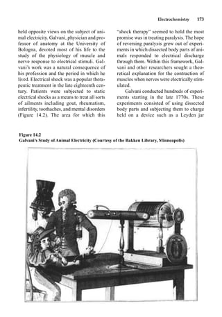 Electrochemistry 173
held opposite views on the subject of ani-
mal electricity. Galvani, physician and pro-
fessor of anatomy at the University of
Bologna, devoted most of his life to the
study of the physiology of muscle and
nerve response to electrical stimuli. Gal-
vani’s work was a natural consequence of
his profession and the period in which he
lived. Electrical shock was a popular thera-
peutic treatment in the late eighteenth cen-
tury. Patients were subjected to static
electrical shocks as a means to treat all sorts
of ailments including gout, rheumatism,
infertility, toothaches, and mental disorders
(Figure 14.2). The area for which this
“shock therapy” seemed to hold the most
promise was in treating paralysis. The hope
of reversing paralysis grew out of experi-
ments in which dissected body parts of ani-
mals responded to electrical discharge
through them. Within this framework, Gal-
vani and other researchers sought a theo-
retical explanation for the contraction of
muscles when nerves were electrically stim-
ulated.
Galvani conducted hundreds of experi-
ments starting in the late 1770s. These
experiments consisted of using dissected
body parts and subjecting them to charge
held on a device such as a Leyden jar
Figure 14.2
Galvani’s Study of Animal Electricity (Courtesy of the Bakken Library, Minneapolis)
 