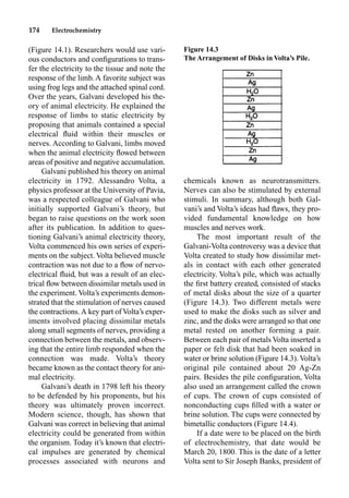 174 Electrochemistry
(Figure 14.1). Researchers would use vari-
ous conductors and conﬁgurations to trans-
fer the electricity to the tissue and note the
response of the limb. A favorite subject was
using frog legs and the attached spinal cord.
Over the years, Galvani developed his the-
ory of animal electricity. He explained the
response of limbs to static electricity by
proposing that animals contained a special
electrical ﬂuid within their muscles or
nerves. According to Galvani, limbs moved
when the animal electricity ﬂowed between
areas of positive and negative accumulation.
Galvani published his theory on animal
electricity in 1792. Alessandro Volta, a
physics professor at the University of Pavia,
was a respected colleague of Galvani who
initially supported Galvani’s theory, but
began to raise questions on the work soon
after its publication. In addition to ques-
tioning Galvani’s animal electricity theory,
Volta commenced his own series of experi-
ments on the subject. Volta believed muscle
contraction was not due to a ﬂow of nervo-
electrical ﬂuid, but was a result of an elec-
trical ﬂow between dissimilar metals used in
the experiment. Volta’s experiments demon-
strated that the stimulation of nerves caused
the contractions. A key part of Volta’s exper-
iments involved placing dissimilar metals
along small segments of nerves, providing a
connection between the metals, and observ-
ing that the entire limb responded when the
connection was made. Volta’s theory
became known as the contact theory for ani-
mal electricity.
Galvani’s death in 1798 left his theory
to be defended by his proponents, but his
theory was ultimately proven incorrect.
Modern science, though, has shown that
Galvani was correct in believing that animal
electricity could be generated from within
the organism. Today it’s known that electri-
cal impulses are generated by chemical
processes associated with neurons and
chemicals known as neurotransmitters.
Nerves can also be stimulated by external
stimuli. In summary, although both Gal-
vani’s and Volta’s ideas had ﬂaws, they pro-
vided fundamental knowledge on how
muscles and nerves work.
The most important result of the
Galvani-Volta controversy was a device that
Volta created to study how dissimilar met-
als in contact with each other generated
electricity. Volta’s pile, which was actually
the ﬁrst battery created, consisted of stacks
of metal disks about the size of a quarter
(Figure 14.3). Two different metals were
used to make the disks such as silver and
zinc, and the disks were arranged so that one
metal rested on another forming a pair.
Between each pair of metals Volta inserted a
paper or felt disk that had been soaked in
water or brine solution (Figure 14.3). Volta’s
original pile contained about 20 Ag-Zn
pairs. Besides the pile conﬁguration, Volta
also used an arrangement called the crown
of cups. The crown of cups consisted of
nonconducting cups ﬁlled with a water or
brine solution. The cups were connected by
bimetallic conductors (Figure 14.4).
If a date were to be placed on the birth
of electrochemistry, that date would be
March 20, 1800. This is the date of a letter
Volta sent to Sir Joseph Banks, president of
Figure 14.3
The Arrangement of Disks in Volta’s Pile.
 