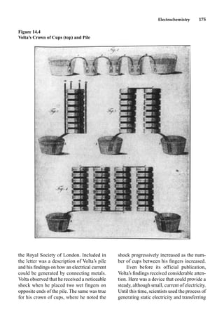 Electrochemistry 175
the Royal Society of London. Included in
the letter was a description of Volta’s pile
and his ﬁndings on how an electrical current
could be generated by connecting metals.
Volta observed that he received a noticeable
shock when he placed two wet ﬁngers on
opposite ends of the pile. The same was true
for his crown of cups, where he noted the
shock progressively increased as the num-
ber of cups between his ﬁngers increased.
Even before its official publication,
Volta’s ﬁndings received considerable atten-
tion. Here was a device that could provide a
steady, although small, current of electricity.
Until this time, scientists used the process of
generating static electricity and transferring
Figure 14.4
Volta’s Crown of Cups (top) and Pile
 