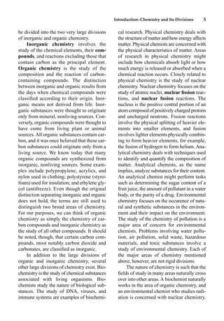Introduction: Chemistry and Its Divisions 5
be divided into the two very large divisions
of inorganic and organic chemistry.
Inorganic chemistry involves the
study of the chemical elements, their com-
pounds, and reactions excluding those that
contain carbon as the principal element.
Organic chemistry is the study of the
composition and the reaction of carbon-
containing compounds. The distinction
between inorganic and organic results from
the days when chemical compounds were
classiﬁed according to their origin. Inor-
ganic means not derived from life. Inor-
ganic substances were thought to originate
only from mineral, nonliving sources. Con-
versely, organic compounds were thought to
have come from living plant or animal
sources. All organic substances contain car-
bon, and it was once believed that these car-
bon substances could originate only from a
living source. We know today that many
organic compounds are synthesized from
inorganic, nonliving sources. Some exam-
ples include polypropylene, acrylics, and
nylon used in clothing; polystyrene (styro-
foam) used for insulation; and ethylene gly-
col (antifreeze). Even though the original
distinction separating inorganic and organic
does not hold, the terms are still used to
distinguish two broad areas of chemistry.
For our purposes, we can think of organic
chemistry as simply the chemistry of car-
bon compounds and inorganic chemistry as
the study of all other compounds. It should
be noted, though, that certain carbon com-
pounds, most notably carbon dioxide and
carbonates, are classiﬁed as inorganic.
In addition to the large divisions of
organic and inorganic chemistry, several
other large divisions of chemistry exist. Bio-
chemistry is the study of chemical substances
associated with living organisms. Bio-
chemists study the nature of biological sub-
stances. The study of DNA, viruses, and
immune systems are examples of biochemi-
cal research. Physical chemistry deals with
the structure of matter and how energy affects
matter. Physical chemists are concerned with
the physical characteristics of matter. Areas
of research in physical chemistry might
include how chemicals absorb light or how
much energy is released or absorbed when a
chemical reaction occurs. Closely related to
physical chemistry is the study of nuclear
chemistry. Nuclear chemistry focuses on the
study of atomic nuclei, nuclear ﬁssion reac-
tions, and nuclear fusion reactions. The
nucleus is the positive central portion of an
atom composed of positively charged protons
and uncharged neutrons. Fission reactions
involve the physical splitting of heavier ele-
ments into smaller elements, and fusion
involves lighter elements physically combin-
ing to form heavier elements, for example,
the fusion of hydrogen to form helium. Ana-
lytical chemistry deals with techniques used
to identify and quantify the composition of
matter. Analytical chemists, as the name
implies, analyze substances for their content.
An analytical chemist might perform tasks
such as determining the sugar content of a
fruit juice, the amount of pollutant in a water
body, or the purity of a drug. Environmental
chemistry focuses on the occurence of natu-
ral and synthetic substances in the environ-
ment and their impact on the environment.
The study of the chemistry of pollution is a
major area of concern for environmental
chemists. Problems involving water pollu-
tion, air pollution, solid waste, hazardous
materials, and toxic substances involve a
study of environmental chemistry. Each of
the major areas of chemistry mentioned
above, however, are not rigid divisions.
The nature of chemistry is such that the
ﬁelds of study in many areas naturally cross
over into other areas. A biochemist naturally
works in the area of organic chemistry, and
an environmental chemist who studies radi-
ation is concerned with nuclear chemistry.
 