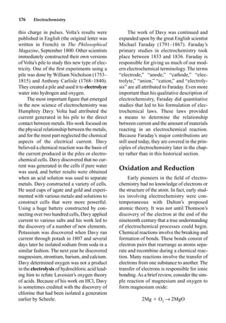176 Electrochemistry
this charge in pulses. Volta’s results were
published in English (the original letter was
written in French) in The Philosophical
Magazine, September 1800. Other scientists
immediately constructed their own versions
of Volta’s pile to study this new type of elec-
tricity. One of the ﬁrst experiments using a
pile was done by William Nicholson (1753–
1815) and Anthony Carlisle (1768–1840).
They created a pile and used it to electrolyze
water into hydrogen and oxygen.
The most important ﬁgure that emerged
in the new science of electrochemistry was
Humphrey Davy. Volta had attributed the
current generated in his pile to the direct
contact between metals. His work focused on
the physical relationship between the metals,
and for the most part neglected the chemical
aspects of the electrical current. Davy
believed a chemical reaction was the basis of
the current produced in the piles or electro-
chemical cells. Davy discovered that no cur-
rent was generated in the cells if pure water
was used, and better results were obtained
when an acid solution was used to separate
metals. Davy constructed a variety of cells.
He used cups of agate and gold and experi-
mented with various metals and solutions to
construct cells that were more powerful.
Using a huge battery constructed by con-
necting over two hundred cells, Davy applied
current to various salts and his work led to
the discovery of a number of new elements.
Potassium was discovered when Davy ran
current through potash in 1807 and several
days later he isolated sodium from soda in a
similar fashion. The next year he discovered
magnesium, strontium, barium, and calcium.
Davy determined oxygen was not a product
in the electrolysis of hydrochloric acid lead-
ing him to refute Lavoisier’s oxygen theory
of acids. Because of his work on HCl, Davy
is sometimes credited with the discovery of
chlorine that had been isolated a generation
earlier by Scheele.
The work of Davy was continued and
expanded upon by the great English scientist
Michael Faraday (1791–1867). Faraday’s
primary studies in electrochemistry took
place between 1833 and 1836. Faraday is
responsible for giving us much of our mod-
ern electrochemical terminology. The terms
“electrode,” “anode,” “cathode,” “elec-
trolyte,” “anion,” “cation,” and “electroly-
sis” are all attributed to Faraday. Even more
important than his qualitative description of
electrochemistry, Faraday did quantitative
studies that led to his formulation of elec-
trochemical laws. These laws provided
a means to determine the relationship
between current and the amount of materials
reacting in an electrochemical reaction.
Because Faraday’s major contributions are
still used today, they are covered in the prin-
ciples of electrochemistry later in the chap-
ter rather than in this historical section.
Oxidation and Reduction
Early pioneers in the ﬁeld of electro-
chemistry had no knowledge of electrons or
the structure of the atom. In fact, early stud-
ies involving electrochemistry were con-
temporaneous with Dalton’s proposed
atomic theory. It was not until Thomson’s
discovery of the electron at the end of the
nineteenth century that a true understanding
of electrochemical processes could begin.
Chemical reactions involve the breaking and
formation of bonds. These bonds consist of
electron pairs that rearrange as atoms sepa-
rate and recombine during a chemical reac-
tion. Many reactions involve the transfer of
electrons from one substance to another. The
transfer of electrons is responsible for ionic
bonding.As a brief review, consider the sim-
ple reaction of magnesium and oxygen to
form magnesium oxide:
2Mg  O2
p 2MgO
 