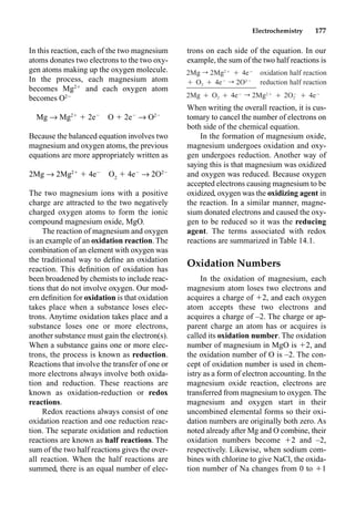 Electrochemistry 177
In this reaction, each of the two magnesium
atoms donates two electrons to the two oxy-
gen atoms making up the oxygen molecule.
In the process, each magnesium atom
becomes Mg2
and each oxygen atom
becomes O2
Mg p Mg2
 2e
O  2e
p O2
Because the balanced equation involves two
magnesium and oxygen atoms, the previous
equations are more appropriately written as
2Mg p 2Mg2
 4e
O2
 4e
p 2O2
The two magnesium ions with a positive
charge are attracted to the two negatively
charged oxygen atoms to form the ionic
compound magnesium oxide, MgO.
The reaction of magnesium and oxygen
is an example of an oxidation reaction. The
combination of an element with oxygen was
the traditional way to deﬁne an oxidation
reaction. This deﬁnition of oxidation has
been broadened by chemists to include reac-
tions that do not involve oxygen. Our mod-
ern deﬁnition for oxidation is that oxidation
takes place when a substance loses elec-
trons. Anytime oxidation takes place and a
substance loses one or more electrons,
another substance must gain the electron(s).
When a substance gains one or more elec-
trons, the process is known as reduction.
Reactions that involve the transfer of one or
more electrons always involve both oxida-
tion and reduction. These reactions are
known as oxidation-reduction or redox
reactions.
Redox reactions always consist of one
oxidation reaction and one reduction reac-
tion. The separate oxidation and reduction
reactions are known as half reactions. The
sum of the two half reactions gives the over-
all reaction. When the half reactions are
summed, there is an equal number of elec-
trons on each side of the equation. In our
example, the sum of the two half reactions is
When writing the overall reaction, it is cus-
tomary to cancel the number of electrons on
both side of the chemical equation.
In the formation of magnesium oxide,
magnesium undergoes oxidation and oxy-
gen undergoes reduction. Another way of
saying this is that magnesium was oxidized
and oxygen was reduced. Because oxygen
accepted electrons causing magnesium to be
oxidized, oxygen was the oxidizing agent in
the reaction. In a similar manner, magne-
sium donated electrons and caused the oxy-
gen to be reduced so it was the reducing
agent. The terms associated with redox
reactions are summarized in Table 14.1.
Oxidation Numbers
In the oxidation of magnesium, each
magnesium atom loses two electrons and
acquires a charge of 2, and each oxygen
atom accepts these two electrons and
acquires a charge of –2. The charge or ap-
parent charge an atom has or acquires is
called its oxidation number. The oxidation
number of magnesium in MgO is 2, and
the oxidation number of O is –2. The con-
cept of oxidation number is used in chem-
istry as a form of electron accounting. In the
magnesium oxide reaction, electrons are
transferred from magnesium to oxygen. The
magnesium and oxygen start in their
uncombined elemental forms so their oxi-
dation numbers are originally both zero. As
noted already after Mg and O combine, their
oxidation numbers become 2 and –2,
respectively. Likewise, when sodium com-
bines with chlorine to give NaCl, the oxida-
tion number of Na changes from 0 to 1
2Mg r 2Mg2Ⳮ
Ⳮ 4eⳮ
oxidation half reaction
Ⳮ O2 Ⳮ 4eⳮ
r 2O2ⳮ
reduction half reaction
2Mg Ⳮ O2 Ⳮ 4eⳮ
r 2Mg2Ⳮ
Ⳮ Ⳮ 4eⳮ
ⳮ
2O2
 