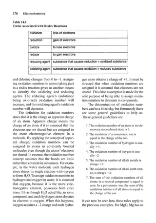 178 Electrochemistry
and chlorine changes from 0 to –1. Assign-
ing oxidation numbers to atoms taking part
in a redox reaction gives us another means
to identify the oxidizing and reducing
agents. The reducing agent’s (substance
being oxidized) oxidation number will
increase, and the oxidizing agent’s oxidation
number will decrease.
The deﬁnition for oxidation numbers
states that it is the charge or apparent charge
of an atom. Apparent charge means the
charge of an atom if it is assumed that the
electrons are not shared but are assigned to
the more electronegative element in a
molecule. By applying the concept of appar-
ent charge, oxidation numbers can be
assigned to atoms in covalently bonded
molecules even though the atoms’ electrons
are shared. In essence, the oxidation number
concept assumes that the bonds are ionic
rather than covalent in substances. For exam-
ple, in the water molecule each hydrogen
atom shares its single electron with oxygen
to form H2
O.To assign oxidation numbers to
hydrogen and oxygen in water, it is assumed
that oxygen, because it is the more elec-
tronegative element, possesses both elec-
trons. It’s as though H2
O acted like an ionic
compound and each hydrogen atom donates
its electron to oxygen. When this happens,
oxygen acquires a –2 charge and each hydro-
gen atom obtains a charge of 1. It must be
stressed that when oxidation numbers are
assigned it is assumed that electrons are not
shared.This false assumption is made for the
sole purpose of being able to assign oxida-
tion numbers to elements in compounds.
The determination of oxidation num-
bers can be a bit tricky, but fortunately there
are some general guidelines to help us.
These general guidelines are:
1. The oxidation number of an atom in its ele-
mentary uncombined state is 0.
2. The oxidation of a monatomic ion is
equal to the charge of the ion.
3. The oxidation number of hydrogen is usu-
ally 1.
4. The oxidation number of oxygen is usu-
ally –2.
5. The oxidation number of alkali metals is
always 1.
6. The oxidation number of alkali earth met-
als is always 2.
7. The sum of the oxidation numbers of all
atoms in a neutral compound is equal to
zero. In a polyatomic ion, the sum of the
oxidation numbers of all atoms is equal to
the charge of the ion.
It can now be seen how these rules apply to
the previous examples. For MgO, Mg has an
Table 14.1
Terms Associated with Redox Reactions
 