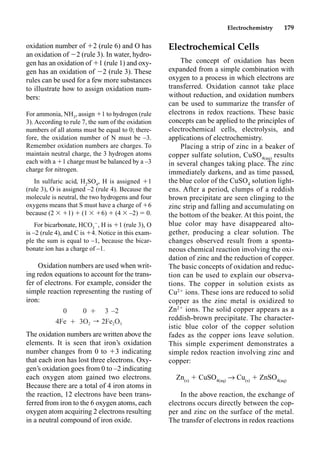 Electrochemistry 179
oxidation number of 2 (rule 6) and O has
an oxidation of 2 (rule 3). In water, hydro-
gen has an oxidation of 1 (rule 1) and oxy-
gen has an oxidation of 2 (rule 3). These
rules can be used for a few more substances
to illustrate how to assign oxidation num-
bers:
For ammonia, NH3
, assign 1 to hydrogen (rule
3). According to rule 7, the sum of the oxidation
numbers of all atoms must be equal to 0; there-
fore, the oxidation number of N must be –3.
Remember oxidation numbers are charges. To
maintain neutral charge, the 3 hydrogen atoms
each with a 1 charge must be balanced by a –3
charge for nitrogen.
In sulfuric acid, H2
SO4
, H is assigned 1
(rule 3), O is assigned –2 (rule 4). Because the
molecule is neutral, the two hydrogens and four
oxygens means that S must have a charge of 6
because (2  1)  (1  6)  (4  –2)  0.
For bicarbonate, HCO3

, H is 1 (rule 3), O
is –2 (rule 4), and C is 4. Notice in this exam-
ple the sum is equal to –1, because the bicar-
bonate ion has a charge of –1.
Oxidation numbers are used when writ-
ing redox equations to account for the trans-
fer of electrons. For example, consider the
simple reaction representing the rusting of
iron:
The oxidation numbers are written above the
elements. It is seen that iron’s oxidation
number changes from 0 to 3 indicating
that each iron has lost three electrons. Oxy-
gen’s oxidation goes from 0 to –2 indicating
each oxygen atom gained two electrons.
Because there are a total of 4 iron atoms in
the reaction, 12 electrons have been trans-
ferred from iron to the 6 oxygen atoms, each
oxygen atom acquiring 2 electrons resulting
in a neutral compound of iron oxide.
Electrochemical Cells
The concept of oxidation has been
expanded from a simple combination with
oxygen to a process in which electrons are
transferred. Oxidation cannot take place
without reduction, and oxidation numbers
can be used to summarize the transfer of
electrons in redox reactions. These basic
concepts can be applied to the principles of
electrochemical cells, electrolysis, and
applications of electrochemistry.
Placing a strip of zinc in a beaker of
copper sulfate solution, CuSO4(aq)
results
in several changes taking place. The zinc
immediately darkens, and as time passed,
the blue color of the CuSO4
solution light-
ens. After a period, clumps of a reddish
brown precipitate are seen clinging to the
zinc strip and falling and accumulating on
the bottom of the beaker. At this point, the
blue color may have disappeared alto-
gether, producing a clear solution. The
changes observed result from a sponta-
neous chemical reaction involving the oxi-
dation of zinc and the reduction of copper.
The basic concepts of oxidation and reduc-
tion can be used to explain our observa-
tions. The copper in solution exists as
Cu2
ions. These ions are reduced to solid
copper as the zinc metal is oxidized to
Zn2
ions. The solid copper appears as a
reddish-brown precipitate. The character-
istic blue color of the copper solution
fades as the copper ions leave solution.
This simple experiment demonstrates a
simple redox reaction involving zinc and
copper:
Zn(s)
 CuSO4(aq)
p Cu(s)
 ZnSO4(aq)
In the above reaction, the exchange of
electrons occurs directly between the cop-
per and zinc on the surface of the metal.
The transfer of electrons in redox reactions
0 0 Ⳮ 3 –2
4Fe Ⳮ 3O r 2Fe O
2 2 3
 