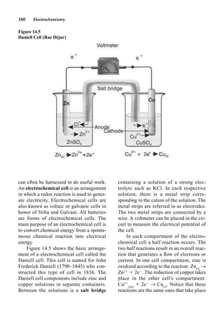 180 Electrochemistry
can often be harnessed to do useful work.
An electrochemical cell is an arrangement
in which a redox reaction is used to gener-
ate electricity. Electrochemical cells are
also known as voltaic or galvanic cells in
honor of Volta and Galvani. All batteries
are forms of electrochemical cells. The
main purpose of an electrochemical cell is
to convert chemical energy from a sponta-
neous chemical reaction into electrical
energy.
Figure 14.5 shows the basic arrange-
ment of a electrochemical cell called the
Daniell cell. This cell is named for John
Frederick Daniell (1790–1845) who con-
structed this type of cell in 1836. The
Daniell cell components include zinc and
copper solutions in separate containers.
Between the solutions is a salt bridge
containing a solution of a strong elec-
trolyte such as KCl. In each respective
solution, there is a metal strip corre-
sponding to the cation of the solution. The
metal strips are referred to as electrodes.
The two metal strips are connected by a
wire. A voltmeter can be placed in the cir-
cuit to measure the electrical potential of
the cell.
In each compartment of the electro-
chemical cell a half reaction occurs. The
two half reactions result in an overall reac-
tion that generates a ﬂow of electrons or
current. In one cell compartment, zinc is
oxidized according to the reaction: Zn(s)
p
Zn2
 2e
. The reduction of copper takes
place in the other cell’s compartment:
Cu2
(aq)
 2e
p Cu(s)
. Notice that these
reactions are the same ones that take place
Figure 14.5
Daniell Cell (Rae Déjur)
 