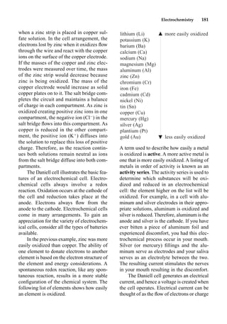 Electrochemistry 181
when a zinc strip is placed in copper sul-
fate solution. In the cell arrangement, the
electrons lost by zinc when it oxidizes ﬂow
through the wire and react with the copper
ions on the surface of the copper electrode.
If the masses of the copper and zinc elec-
trodes were measured over time, the mass
of the zinc strip would decrease because
zinc is being oxidized. The mass of the
copper electrode would increase as solid
copper plates on to it. The salt bridge com-
pletes the circuit and maintains a balance
of charge in each compartment. As zinc is
oxidized creating positive zinc ions in one
compartment, the negative ion (Cl
) in the
salt bridge ﬂows into this compartment. As
copper is reduced in the other compart-
ment, the positive ion (K
) diffuses into
the solution to replace this loss of positive
charge. Therefore, as the reaction contin-
ues both solutions remain neutral as ions
from the salt bridge diffuse into both com-
partments.
The Daniell cell illustrates the basic fea-
tures of an electrochemical cell. Electro-
chemical cells always involve a redox
reaction. Oxidation occurs at the cathode of
the cell and reduction takes place at the
anode. Electrons always ﬂow from the
anode to the cathode. Electrochemical cells
come in many arrangements. To gain an
appreciation for the variety of electrochem-
ical cells, consider all the types of batteries
available.
In the previous example, zinc was more
easily oxidized than copper. The ability of
one element to donate electrons to another
element is based on the electron structure of
the element and energy considerations. A
spontaneous redox reaction, like any spon-
taneous reaction, results in a more stable
conﬁguration of the chemical system. The
following list of elements shows how easily
an element is oxidized.
A term used to describe how easily a metal
is oxidized is active. A more active metal is
one that is more easily oxidized. A listing of
metals in order of activity is known as an
activity series. The activity series is used to
determine which substances will be oxi-
dized and reduced in an electrochemical
cell: the element higher on the list will be
oxidized. For example, in a cell with alu-
minum and silver electrodes in their appro-
priate solutions, aluminum is oxidized and
silver is reduced. Therefore, aluminum is the
anode and silver is the cathode. If you have
ever bitten a piece of aluminum foil and
experienced discomfort, you had this elec-
trochemical process occur in your mouth.
Silver (or mercury) ﬁllings and the alu-
minum serve as electrodes and your saliva
serves as an electrolyte between the two.
The resulting current stimulates the nerves
in your mouth resulting in the discomfort.
The Daniell cell generates an electrical
current, and hence a voltage is created when
the cell operates. Electrical current can be
thought of as the ﬂow of electrons or charge
lithium (Li) 䉱 more easily oxidized
potassium (K)
barium (Ba)
calcium (Ca)
sodium (Na)
magnesium (Mg)
aluminum (Al)
zinc (Zn)
chromium (Cr)
iron (Fe)
cadmium (Cd)
nickel (Ni)
tin (Sn)
copper (Cu)
mercury (Hg)
silver (Ag)
plantium (Pt)
gold (Au) less easily oxidized
䉱
 
