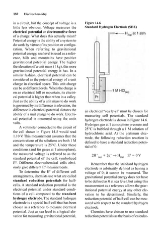 182 Electrochemistry
in a circuit, but the concept of voltage is a
little less obvious. Voltage measures the
electrical potential or electromotive force
of a charge. What does this actually mean?
Potential energy is the ability of a system to
do work by virtue of its position or conﬁgu-
ration. When referring to gravitational
potential energy, sea level is used as a refer-
ence, hills and mountains have positive
gravitational potential energy. The higher
the elevation of a unit mass (1 kg), the more
gravitational potential energy it has. In a
similar fashion, electrical potential can be
considered as the potential energy of a unit
charge in electrical space. This unit charge
can be at different levels. When the charge is
on an electrical hill or mountain, its electri-
cal potential is higher than when in a valley.
Just as the ability of a unit mass to do work
is governed by its difference in elevation, the
difference in electrical potential dictates the
ability of a unit charge to do work. Electri-
cal potential is measured using the units
volts.
A voltmeter connected to the circuit of
the cell shown in Figure 14.5 would read
1.10 V
. This measurement assumes that the
concentrations of the solutions are both 1 M
and the temperature is 25°C. Under these
conditions (and for gases at 1 atmosphere),
the measured voltage is referred to as the
standard potential of the cell, symbolized
E0
. Different electrochemical cells obvi-
ously give different E0
measurements.
To determine the E0
of different cell
arrangements, chemists use what are called
standard reduction potentials for half-
cells. A standard reduction potential is the
electrical potential under standard condi-
tions of a cell compared to the standard
hydrogen electrode. The standard hydrogen
electrode is a special half-cell that has been
chosen as a reference to measure electrical
potential. Just as sea level is a logical ele-
vation for measuring gravitational potential,
an electrical “sea level” must be chosen for
measuring cell potentials. The standard
hydrogen electrode is shown in Figure 14.6.
Hydrogen gas at 1 atmosphere pressure and
25°C is bubbled through a 1 M solution of
hydrochloric acid. At the platinum elec-
trode, the following reduction reaction is
deﬁned to have a standard reduction poten-
tial of 0:
2H
(aq)
 2e
p H2(g)
E0
 0 V
Remember that the standard hydrogen
electrode is arbitrarily deﬁned as having a
voltage of 0; it cannot be measured. The
gravitational potential energy does not have
to be deﬁned as 0 at sea level, but using this
measurement as a reference allows the grav-
itational potential energy at any other ele-
vation to be determined. Similarly, the
reduction potential of half-cell can be mea-
sured with respect to the standard hydrogen
electrode.
Chemists have chosen to use standard
reduction potentials as the basis of calculat-
Figure 14.6
Standard Hydrogen Electrode (SHE)
 