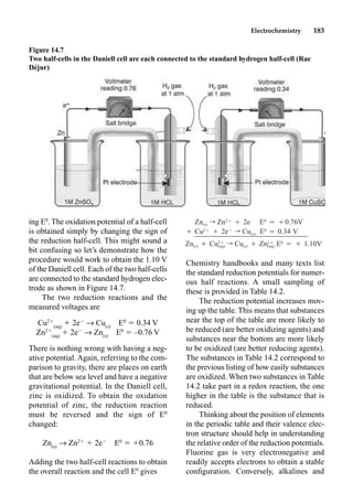 Electrochemistry 183
ing E0
. The oxidation potential of a half-cell
is obtained simply by changing the sign of
the reduction half-cell. This might sound a
bit confusing so let’s demonstrate how the
procedure would work to obtain the 1.10 V
of the Daniell cell. Each of the two half-cells
are connected to the standard hydrogen elec-
trode as shown in Figure 14.7.
The two reduction reactions and the
measured voltages are
Cu2
(aq)
 2e
p Cu(s)
E0
 0.34 V
Zn2
(aq)
 2e
p Zn(s)
E0
 –0.76 V
There is nothing wrong with having a neg-
ative potential. Again, referring to the com-
parison to gravity, there are places on earth
that are below sea level and have a negative
gravitational potential. In the Daniell cell,
zinc is oxidized. To obtain the oxidation
potential of zinc, the reduction reaction
must be reversed and the sign of E0
changed:
Zn(s)
p Zn2
 2e
E0
 0.76
Adding the two half-cell reactions to obtain
the overall reaction and the cell E0
gives
Chemistry handbooks and many texts list
the standard reduction potentials for numer-
ous half reactions. A small sampling of
these is provided in Table 14.2.
The reduction potential increases mov-
ing up the table. This means that substances
near the top of the table are more likely to
be reduced (are better oxidizing agents) and
substances near the bottom are more likely
to be oxidized (are better reducing agents).
The substances in Table 14.2 correspond to
the previous listing of how easily substances
are oxidized. When two substances in Table
14.2 take part in a redox reaction, the one
higher in the table is the substance that is
reduced.
Thinking about the position of elements
in the periodic table and their valence elec-
tron structure should help in understanding
the relative order of the reduction potentials.
Fluorine gas is very electronegative and
readily accepts electrons to obtain a stable
conﬁguration. Conversely, alkalines and
Figure 14.7
Two half-cells in the Daniell cell are each connected to the standard hydrogen half-cell (Rae
Déjur)
Zn(s) r Zn2Ⳮ
Ⳮ 2e E0
⳱ Ⳮ0.76V
Ⳮ Cu2Ⳮ
Ⳮ 2eⳮ
r Cu(s) E0
⳱ 0.34 V
Zn(s) Ⳮ r Cu(s) Ⳮ E0
⳱ Ⳮ 1.10V
2Ⳮ 2Ⳮ
Cu Zn
(aq) (aq)
 