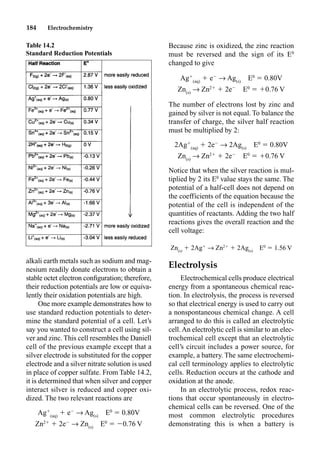 184 Electrochemistry
alkali earth metals such as sodium and mag-
nesium readily donate electrons to obtain a
stable octet electron conﬁguration; therefore,
their reduction potentials are low or equiva-
lently their oxidation potentials are high.
One more example demonstrates how to
use standard reduction potentials to deter-
mine the standard potential of a cell. Let’s
say you wanted to construct a cell using sil-
ver and zinc. This cell resembles the Daniell
cell of the previous example except that a
silver electrode is substituted for the copper
electrode and a silver nitrate solution is used
in place of copper sulfate. From Table 14.2,
it is determined that when silver and copper
interact silver is reduced and copper oxi-
dized. The two relevant reactions are
Ag
(aq)
 e
p Ag(s)
E0
 0.80V
Zn2
 2e
p Zn(s)
E0
 0.76 V
Because zinc is oxidized, the zinc reaction
must be reversed and the sign of its E0
changed to give
Ag
(aq)
 e
p Ag(s)
E0
 0.80V
Zn(s)
p Zn2
 2e
E0
 0.76 V
The number of electrons lost by zinc and
gained by silver is not equal. To balance the
transfer of charge, the silver half reaction
must be multiplied by 2:
2Ag
(aq)
 2e
p 2Ag(s)
E0
 0.80V
Zn(s)
p Zn2
 2e
E0
 0.76 V
Notice that when the silver reaction is mul-
tiplied by 2 its E0
value stays the same. The
potential of a half-cell does not depend on
the coefficients of the equation because the
potential of the cell is independent of the
quantities of reactants. Adding the two half
reactions gives the overall reaction and the
cell voltage:
Zn(s)
 2Ag
p Zn2
 2Ag(s)
E0
 1.56 V
Electrolysis
Electrochemical cells produce electrical
energy from a spontaneous chemical reac-
tion. In electrolysis, the process is reversed
so that electrical energy is used to carry out
a nonspontaneous chemical change. A cell
arranged to do this is called an electrolytic
cell.An electrolytic cell is similar to an elec-
trochemical cell except that an electrolytic
cell’s circuit includes a power source, for
example, a battery. The same electrochemi-
cal cell terminology applies to electrolytic
cells. Reduction occurs at the cathode and
oxidation at the anode.
In an electrolytic process, redox reac-
tions that occur spontaneously in electro-
chemical cells can be reversed. One of the
most common electrolytic procedures
demonstrating this is when a battery is
Table 14.2
Standard Reduction Potentials
 