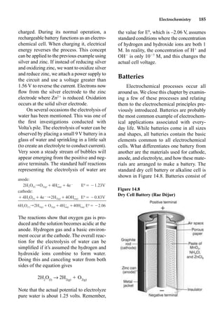 Electrochemistry 185
charged. During its normal operation, a
rechargeable battery functions as an electro-
chemical cell. When charging it, electrical
energy reverses the process. This concept
can be applied to the previous example using
silver and zinc. If instead of reducing silver
and oxidizing zinc, we want to oxidize silver
and reduce zinc, we attach a power supply to
the circuit and use a voltage greater than
1.56 V to reverse the current. Electrons now
ﬂow from the silver electrode to the zinc
electrode where Zn2
is reduced. Oxidation
occurs at the solid silver electrode.
On several occasions the electrolysis of
water has been mentioned. This was one of
the ﬁrst investigations conducted with
Volta’s pile. The electrolysis of water can be
observed by placing a small 9 V battery in a
glass of water and sprinkling in a little salt
(to create an electrolyte to conduct current).
Very soon a steady stream of bubbles will
appear emerging from the positive and neg-
ative terminals. The standard half reactions
representing the electrolysis of water are
The reactions show that oxygen gas is pro-
duced and the solution becomes acidic at the
anode. Hydrogen gas and a basic environ-
ment occur at the cathode. The overall reac-
tion for the electrolysis of water can be
simpliﬁed if it’s assumed the hydrogen and
hydroxide ions combine to form water.
Doing this and canceling water from both
sides of the equation gives
2H2
O(l)
p 2H2(g)
 O2(g)
Note that the actual potential to electrolyze
pure water is about 1.25 volts. Remember,
the value for E0
, which is –2.06 V, assumes
standard conditions where the concentration
of hydrogen and hydroxide ions are both 1
M. In reality, the concentration of H
and
OH
is only 107
M, and this changes the
actual cell voltage.
Batteries
Electrochemical processes occur all
around us. We close this chapter by examin-
ing a few of these processes and relating
them to the electrochemical principles pre-
viously introduced. Batteries are probably
the most common example of electrochem-
ical applications associated with every-
day life. While batteries come in all sizes
and shapes, all batteries contain the basic
elements common to all electrochemical
cells. What differentiates one battery from
another are the materials used for cathode,
anode, and electrolyte, and how these mate-
rials are arranged to make a battery. The
standard dry cell battery or alkaline cell is
shown in Figure 14.8. Batteries consist of
anode:
2H2O(l)rO2(g)Ⳮ Ⳮ4eⳮ
E0
⳱ⳮ1.23V
Ⳮ
4H(aq)
cathode:
Ⳮ4H2O(l)Ⳮ4eⳮ
r2H2(g)Ⳮ E0
⳱ⳮ0.83V
ⳮ
4OH(aq)
6H2O(1)r2H2(g)ⳭO2(g)Ⳮ Ⳮ E0
⳱ⳮ2.06
Ⳮ ⳮ
4H 40H
(aq) (aq)
Figure 14.8
Dry Cell Battery (Rae Déjur)
 