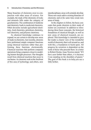 6 Introduction: Chemistry and Its Divisions
Many branches of chemistry exist in con-
junction with other areas of science. For
example, the study of the chemistry of rocks
and minerals falls under the category of
geochemistry. The combination of medicine
and chemistry leads to medicinal chemistry.
Other divisions include agricultural chem-
istry, food chemistry, petroleum chemistry,
soil chemistry, and polymer chemistry.
As chemical knowledge continues to
expand, we are certain to develop new areas
of study in chemistry. Just recently, chemists
have performed simple computer functions
using chemical reactions rather than per-
forming these functions electronically.
Chemical reactions that perform computer
operations bring computers closer to model-
ing human thought processes. Our thoughts
result from chemical reactions that occur in
our brains.As chemists work at the forefront
of this area of technology and others, new
interdisciplinary areas will certainly develop.
Those new areas add to existing branches of
chemistry and at the same time create new
areas of study.
In the chapters to follow, the basic con-
cepts that guide chemists in their study of
matter are examined. In addition to intro-
ducing these basic concepts, the historical
foundation of chemical thought, as well as
new areas of chemical research, are ex-
plored. This knowledge is intended to give
the reader a clearer view of the wonderful
world of chemistry that is all around us; and
with this, a foundation to build upon. All
progress by scientists is dependent on the
work of those who precede them. In a letter
to Robert Hooke, Isaac Newton stated, “If I
have seen farther than others, it is because
I was standing on the shoulders of giants.”
The goal of this book is to help you see a
little farther.
 