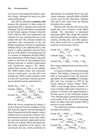 186 Electrochemistry
two or more cells connected to deliver a spe-
ciﬁc charge, although the terms are often
used synonymously.
Dry cells are classiﬁed as primary cells
because the chemicals in them cannot be
regenerated, that is, primary cells cannot be
recharged. The dry cell battery was patented
by the French engineer George Leclanché
(1839–1882) in 1866. The standard dry cell
consists of a zinc container that acts as the
anode of the cell. The container contains an
electrolyte (this corresponds to the salt
bridge) containing a mixture of ammonium
chloride (NH4
Cl), zinc chloride (ZnCl2
), and
starch. A carbon (graphite) rod runs down
the axis of the battery. Surrounding the rod
is a mixture of manganese dioxide (MnO2
)
and carbon black. (Carbon black is basically
carbon in the form of soot produced from
burning kerosene or another hydrocarbon
with insufficient oxygen.) The MnO2
-
carbon black mixture acts as the cathode.
The MnO2
-carbon black and electrolyte
exist as a moist paste, so a dry cell is not
actually dry. While several reactions occur
in a dry cell, the primary reactions govern-
ing its operation can be represented as:
Anode: Zn(s)
p Zn2
(aq)
 2e
Cathode: 2MnO2(s)
 2NH4

(aq)
 2e
p Mn2
O3(s)
 2NH3(aq)
 H2
O(l)
Overall: Zn(s)
 2NH4

(aq)
 2MnO2(s)
p Zn2
(aq)
 2NH3(aq)
 H2
O(l)
 Mn2
O3(s)
When the circuit containing the battery is
closed, electrons from the oxidation of zinc
ﬂow from the negative terminal through the
object being powered to the negative carbon
rod that serves as an electron collector. Sev-
eral reduction reactions occur at the collec-
tor; one main reaction is represented earlier.
The dry cell with the NH4
Cl electrolyte cre-
ates acidic conditions in the battery. The
acid attacks the zinc, which accelerates its
deterioration. To extend the life of a dry cell,
a basic substance, typically KOH or NaOH,
can be used for the electrolyte. Alkaline
cells derive their name from the alkaline
electrolyte they contain.
Mercury cells, like dry cells, have a zinc
anode and a use a mercuric oxide (HgO)
cathode. The electrolyte is potassium
hydroxide, KOH. These small, ﬂat, metallic
cells are widely used in watches, calculators,
cameras, hearing aids, and other applica-
tions where small size is a premium. The
reactions in the mercury cell are:
Anode: Zn(s)
 2OH
(aq)
p ZnO(s)
 H2
O(l)
 2e
Cathode: HgO(s)
 H2
O(l)
 2e
p Hg(l)
 2OH
(aq)
Overall: Zn(s)
 HgO(s)
p ZnO(s)
 Hg(l)
The voltage obtained from a mercury cell is
about 1.35 V.
A common of battery is the lead storage
battery. This battery, composed of several
cells, is used mainly in cars. The lead stor-
age battery, the ﬁrst secondary or recharge-
able cell, was invented in 1859 by the
French physicist Gaston Planté (1834–
1889). A lead storage battery consists of a
series of plates called grids immersed in a
solution of sulfuric acid (approximately 6
M) that serves as the electrolyte (Figure
14.9). Half the plates contain lead and serve
as the anode of the cell, and the remaining
plates are ﬁlled with lead dioxide (PbO2
)
and serve as the cathode.
The following reactions represent the
two half-cell reactions:
Anode: Pb(s)
 HSO4

(aq)
p PbSO4(s)
 H
 2e
Cathode: PbO2(s)
 HSO4

(aq)
 3H
(aq)
 2e
p PbSO4(s)
 2H2
O(l)
Overall: Pb(s)
 PbO2(s)
 2H
(aq)

2HSO4

(aq)
p 2PbSO4(s)
 2H2
O(l)
 
