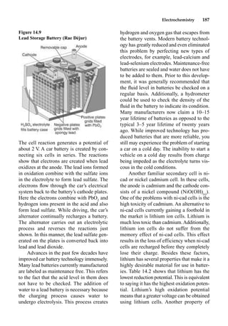 Electrochemistry 187
The cell reaction generates a potential of
about 2 V. A car battery is created by con-
necting six cells in series. The reactions
show that electrons are created when lead
oxidizes at the anode. The lead ions formed
in oxidation combine with the sulfate ions
in the electrolyte to form lead sulfate. The
electrons ﬂow through the car’s electrical
system back to the battery’s cathode plates.
Here the electrons combine with PbO2
and
hydrogen ions present in the acid and also
form lead sulfate. While driving, the car’s
alternator continually recharges a battery.
The alternator carries out an electrolytic
process and reverses the reactions just
shown. In this manner, the lead sulfate gen-
erated on the plates is converted back into
lead and lead dioxide.
Advances in the past few decades have
improved car battery technology immensely.
Many lead batteries currently manufactured
are labeled as maintenance free. This refers
to the fact that the acid level in them does
not have to be checked. The addition of
water to a lead battery is necessary because
the charging process causes water to
undergo electrolysis. This process creates
hydrogen and oxygen gas that escapes from
the battery vents. Modern battery technol-
ogy has greatly reduced and even eliminated
this problem by perfecting new types of
electrodes, for example, lead-calcium and
lead-selenium electrodes. Maintenance-free
batteries are sealed and water does not have
to be added to them. Prior to this develop-
ment, it was generally recommended that
the ﬂuid level in batteries be checked on a
regular basis. Additionally, a hydrometer
could be used to check the density of the
ﬂuid in the battery to indicate its condition.
Many manufacturers now claim a 10–15
year lifetime of batteries as opposed to the
typical 3–5 year lifetime of twenty years
ago. While improved technology has pro-
duced batteries that are more reliable, you
still may experience the problem of starting
a car on a cold day. The inability to start a
vehicle on a cold day results from charge
being impeded as the electrolyte turns vis-
cous in the cold conditions.
Another familiar secondary cell is ni-
cad or nickel cadmium cell. In these cells,
the anode is cadmium and the cathode con-
sists of a nickel compound (NiO(OH)(s)
).
One of the problems with ni-cad cells is the
high toxicity of cadmium. An alternative to
ni-cad cells currently gaining a foothold in
the market is lithium ion cells. Lithium is
much less toxic than cadmium.Additionally,
lithium ion cells do not suffer from the
memory effect of ni-cad cells. This effect
results in the loss of efficiency when ni-cad
cells are recharged before they completely
lose their charge. Besides these factors,
lithium has several properties that make it a
highly desirable material for use in batter-
ies. Table 14.2 shows that lithium has the
lowest reduction potential. This is equivalent
to saying it has the highest oxidation poten-
tial. Lithium’s high oxidation potential
means that a greater voltage can be obtained
using lithium cells. Another property of
Figure 14.9
Lead Storage Battery (Rae Déjur)
 