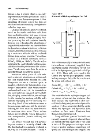 188 Electrochemistry
lithium is that it is light, which is especially
important for portable applications such as
cell phones and laptop computers. A ﬁnal
advantage of lithium ions is that they are
small and move more readily through mate-
rials than large ions.
Original lithium cells employed lithium
metal as the anode, and these cells have
been used in the military and space program
for years. Lithium, though, is highly reac-
tive presenting ﬁre and explosive hazards.
Lithium ion cells retain the advantages of
original lithium batteries, but they eliminate
the hazards associated with them. In lithium
ion cells, the lithium metal anode is replaced
by a substance with the ability to absorb
lithium ions such as graphite. The cathode
is made of a lithium compound such as
LiCoO2
, LiSO2
, or LiMnO2
. The electrolyte
separating the electrodes allows the passage
of lithium ions but prevents the ﬂow of elec-
trons. The electrons move from the anode to
cathode through the external circuit.
Numerous other types of cells exist
such as zinc-air, aluminum-air, sodium sul-
fur, and nickel-metal hydride (NiMH).
Companies are on a continual quest to
develop cells for better batteries for a wide
range of applications. Each battery must be
evaluated with respect to its intended use
and such factors as size, cost, safety, shelf-
life, charging characteristics, and voltage.
As the twenty-ﬁrst century unfolds, cells
seem to be playing an ever-increasing role
in society. Much of this is due to advances in
the consumer electronics and the computer
industry, but there have also been demands
in numerous other areas. These include
battery-powered tools, remote data collec-
tion, transportation (electric vehicles), and
medicine.
One area of research that will advance
in years to come is the study of fuel cells.
The ﬁrst fuel cell was actually produced in
1839 by Sir William Grove (1811–1896). A
fuel cell is essentially a battery in which the
chemicals are continuously supplied from
an external source. One simple type of fuel
cell is the hydrogen-oxygen fuel cell (Fig-
ure 14.10). These cells were used in the
Gemini and Apollo space programs. In the
hydrogen-oxygen fuel cells, the reactions at
the anode and cathode are
Anode: 2H2(g)
 4OH
(aq)
p 4H2
O(l)
 4e
Cathode: O2(g)
 2H2
O(l)
 4e
p 4OH
(aq)
Overall: 2H2(g)
 O2(g)
p H2
O(l)
The electrodes in the hydrogen-oxygen cell
are porous carbon rods that contain a plat-
inum catalyst. The electrolyte is a hot (sev-
eral hundred degrees) potassium hydroxide
solution. Hydrogen is oxidized at the anode
where the hydrogen and hydroxide ions
combine to form water. Electrons ﬂow
through the external circuit.
Many different types of fuel cells are
currently under development. Many of these
are named after the electrolyte or fuel used
in the cell. The polymer electrolyte mem-
brane or proton exchange membrane cell
(pem) also uses hydrogen and oxygen. The
Figure 14.10
Schematic of Hydrogen-Oxygen Fuel Cell
 