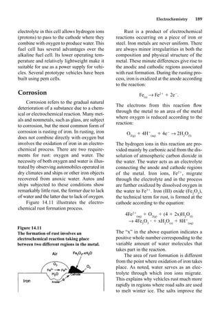 Electrochemistry 189
electrolyte in this cell allows hydrogen ions
(protons) to pass to the cathode where they
combine with oxygen to produce water. This
fuel cell has several advantages over the
alkaline fuel cell. Its lower operating tem-
perature and relatively lightweight make it
suitable for use as a power supply for vehi-
cles. Several prototype vehicles have been
built using pem cells.
Corrosion
Corrosion refers to the gradual natural
deterioration of a substance due to a chem-
ical or electrochemical reaction. Many met-
als and nonmetals, such as glass, are subject
to corrosion, but the most common form of
corrosion is rusting of iron. In rusting, iron
does not combine directly with oxygen but
involves the oxidation of iron in an electro-
chemical process. There are two require-
ments for rust: oxygen and water. The
necessity of both oxygen and water is illus-
trated by observing automobiles operated in
dry climates and ships or other iron objects
recovered from anoxic water. Autos and
ships subjected to these conditions show
remarkably little rust, the former due to lack
of water and the latter due to lack of oxygen.
Figure 14.11 illustrates the electro-
chemical rust formation process.
Rust is a product of electrochemical
reactions occurring on a piece of iron or
steel. Iron metals are never uniform. There
are always minor irregularities in both the
composition and physical structure of the
metal. These minute differences give rise to
the anodic and cathodic regions associated
with rust formation. During the rusting pro-
cess, iron is oxidized at the anode according
to the reaction:
Fe(s)
p Fe2
 2e
.
The electrons from this reaction ﬂow
through the metal to an area of the metal
where oxygen is reduced according to the
reaction:
O2(g)
 4H
(aq)
 4e
p 2H2
O(l)
The hydrogen ions in this reaction are pro-
vided mainly by carbonic acid from the dis-
solution of atmospheric carbon dioxide in
the water. The water acts as an electrolyte
connecting the anode and cathode regions
of the metal. Iron ions, Fe2
, migrate
through the electrolyte and in the process
are further oxidized by dissolved oxygen in
the water to Fe3
. Iron (III) oxide (Fe2
O3
),
the technical term for rust, is formed at the
cathode according to the equation:
4Fe2
(aq)
 O2(g)
 (4  2x)H2
O(l)
p 4Fe2
O3
•  xH2
O(s)
 8H
(aq)
The “x” in the above equation indicates a
positive whole number corresponding to the
variable amount of water molecules that
takes part in the reaction.
The area of rust formation is different
from the point where oxidation of iron takes
place. As noted, water serves as an elec-
trolyte through which iron ions migrate.
This explains why vehicles rust much more
rapidly in regions where road salts are used
to melt winter ice. The salts improve the
Figure 14.11
The formation of rust involves an
electrochemical reaction taking place
between two different regions in the metal.
 