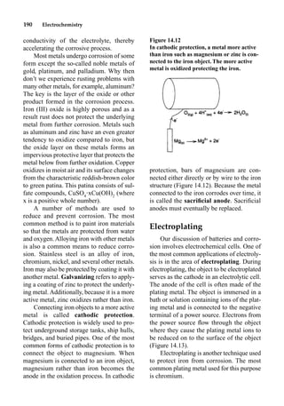 190 Electrochemistry
conductivity of the electrolyte, thereby
accelerating the corrosive process.
Most metals undergo corrosion of some
form except the so-called noble metals of
gold, platinum, and palladium. Why then
don’t we experience rusting problems with
many other metals, for example, aluminum?
The key is the layer of the oxide or other
product formed in the corrosion process.
Iron (III) oxide is highly porous and as a
result rust does not protect the underlying
metal from further corrosion. Metals such
as aluminum and zinc have an even greater
tendency to oxidize compared to iron, but
the oxide layer on these metals forms an
impervious protective layer that protects the
metal below from further oxidation. Copper
oxidizes in moist air and its surface changes
from the characteristic reddish-brown color
to green patina. This patina consists of sul-
fate compounds, CuSO4
•xCu(OH)2
(where
x is a positive whole number).
A number of methods are used to
reduce and prevent corrosion. The most
common method is to paint iron materials
so that the metals are protected from water
and oxygen. Alloying iron with other metals
is also a common means to reduce corro-
sion. Stainless steel is an alloy of iron,
chromium, nickel, and several other metals.
Iron may also be protected by coating it with
another metal. Galvanizing refers to apply-
ing a coating of zinc to protect the underly-
ing metal. Additionally, because it is a more
active metal, zinc oxidizes rather than iron.
Connecting iron objects to a more active
metal is called cathodic protection.
Cathodic protection is widely used to pro-
tect underground storage tanks, ship hulls,
bridges, and buried pipes. One of the most
common forms of cathodic protection is to
connect the object to magnesium. When
magnesium is connected to an iron object,
magnesium rather than iron becomes the
anode in the oxidation process. In cathodic
protection, bars of magnesium are con-
nected either directly or by wire to the iron
structure (Figure 14.12). Because the metal
connected to the iron corrodes over time, it
is called the sacriﬁcial anode. Sacriﬁcial
anodes must eventually be replaced.
Electroplating
Our discussion of batteries and corro-
sion involves electrochemical cells. One of
the most common applications of electroly-
sis is in the area of electroplating. During
electroplating, the object to be electroplated
serves as the cathode in an electrolytic cell.
The anode of the cell is often made of the
plating metal. The object is immersed in a
bath or solution containing ions of the plat-
ing metal and is connected to the negative
terminal of a power source. Electrons from
the power source ﬂow through the object
where they cause the plating metal ions to
be reduced on to the surface of the object
(Figure 14.13).
Electroplating is another technique used
to protect iron from corrosion. The most
common plating metal used for this purpose
is chromium.
Figure 14.12
In cathodic protection, a metal more active
than iron such as magnesium or zinc is con-
nected to the iron object. The more active
metal is oxidized protecting the iron.
 