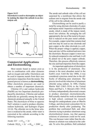 Electrochemistry 191
Commercial Applications
and Electroreﬁning
Most metals found in nature exist as
ores in combination with other elements
such as oxygen and sulfur. Electrolysis can
be used to separate metals from their ores
and remove impurities from the metals. The
general process is known as electroreﬁning.
Other electrolytic processes are used to
obtain a number of important chemicals.
Chlorine (Cl2
) and sodium hydroxide
(NaOH) are two important chemicals pro-
duced by electrolysis. Chlorine and sodium
hydroxide are generally among the top ten
chemicals produced annually in the United
States. The electrolysis of brine or aqueous
NaCl solution is used to produce chlorine,
sodium hydroxide, and hydrogen (Figure
14.14). The chloride ion in the brine solu-
tion is oxidized at the anode, while water is
converted at the cathode according to the
following reactions:
Anode: 2Cl
p Cl2(g)
 2e
Cathode: 2H2
O(l)
 2e
p H2(g)
 2OH
(aq)
The anode and cathode sides of the cell are
separated by a membrane that allows the
sodium ions to migrate from the anode side
of the cell to the cathode side.
Electroreﬁning can be used to purify a
metal by using alternate electrodes of a pure
and impure metal. Impurities oxidized at the
anode, which is made of the impure metal,
travel into solution. By arranging the cell
appropriately, the ion of the metal to be puri-
ﬁed is reduced on the pure metal cathode.
For example, copper metal that contains lead
and iron may be used as one electrode and
pure copper as the other electrode in a cell.
When the proper voltage is applied, copper,
lead, and zinc will be oxidized and move into
the electrolyte. Because copper is more eas-
ily reduced compared to zinc and lead, it will
be plated out at the pure copper cathode.
Therefore, this process effectively removes
the zinc and lead impurities from the copper.
An important application of electrolysis
is in the production of aluminum. Alu-
minum is the most abundant metal in the
Earth’s crust. Until the late 1800s, it was
considered a precious metal due to the dif-
ﬁculty of obtaining pure aluminum. The
process involved the reduction of aluminum
chloride using sodium. In 1886, Charles
Martin Hall (1863–1914) in the United
States and Paul L. T. Héroult (1863–1914)
in France independently discovered a means
to produce aluminum electrochemically.
Hall actually started his work on aluminum
in high school, continued his research
through his undergraduate years at Oberlin
College, and discovered a procedure for its
production shortly after graduating. The
problem that confronted Hall, and other
chemists trying to produce aluminum using
electrochemical means, was that aqueous
solutions of aluminum could not be used.
This was because water rather than the alu-
minum in solution was reduced at the cath-
ode. To solve this problem, Hall embarked
Figure 14.13
Electrolysis is used to electroplate an object
by making the object the cathode in an elec-
trolytic cell.
 